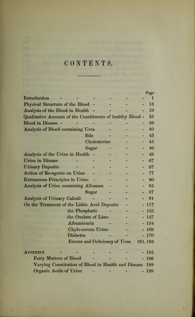 CONTENTS. Page Introduction - 1 Physical Structure of the Blood - - 13 Analysis of the Blood in Health - - 19 Qualitative Account of the Constituents of healthy Blood - 33 Blood in Disease - - 39 Analysis of Blood containing Urea - 40 Bile - 43 Cholesterine - 45 Sugar - 46 Analysis of the Urine in Health - - 49 Urine in Disease - - 67 Urinary Deposits - - 67 Action of Re-agents on Urine - 77 Extraneous Principles in Urine - - 80 Analysis of Urine containing Albumen - 83 Sugar - 87 Analysis of Urinary Calculi - 91 On the Treatment of the Lithic Acid Deposits - 117 the Phosphatic - 133 the Oxalate of Lime - 147 Albuminuria - 154 Chylo-serous Urine - 169 Diabetes - 170 Excess and Deficiency of Urea 181.183 Appendix - - 185 Fatty Matters of Blood - 186 Varying Constitution of Blood in Health and Disease 188 Organic Acids of Urine - 199