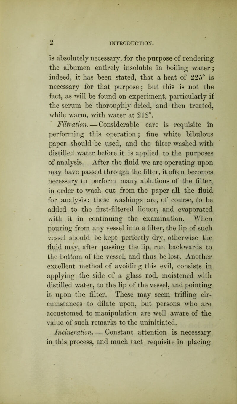 is absolutely necessary, for the purpose of rendering the albumen entirely insoluble in boiling water ; indeed, it has been stated, that a heat of 225° is necessary for that purpose ; but this is not the fact, as will be found on experiment, particularly if the serum be thoroughly dried, and then treated, while warm, with water at 212°. Filtration. — Considerable care is requisite in performing this operation; fine white bibulous paper should be used, and the filter washed with distilled water before it is applied to the purposes of analysis. After the fluid we are operating upon may have passed through the filter, it often becomes necessary to perform many ablutions of the filter, in order to wash out from the paper all the fluid for analysis: these washings are, of course, to be added to the first-filtered liquor, and evaporated with it in continuing the examination. When pouring from any vessel into a filter, the lip of such vessel should be kept perfectly dry, otherwise the fluid may, after passing the lip, run backwards to the bottom of the vessel, and thus be lost. Another excellent method of avoiding this evil, consists in applying the side of a glass rod, moistened with distilled water, to the lip of the vessel, and pointing it upon the filter. These may seem trifling cir- cumstances to dilate upon, but persons who are accustomed to manipulation are well aware of the value of such remarks to the uninitiated. Incineration. — Constant attention is necessary in this process, and much tact requisite in placing