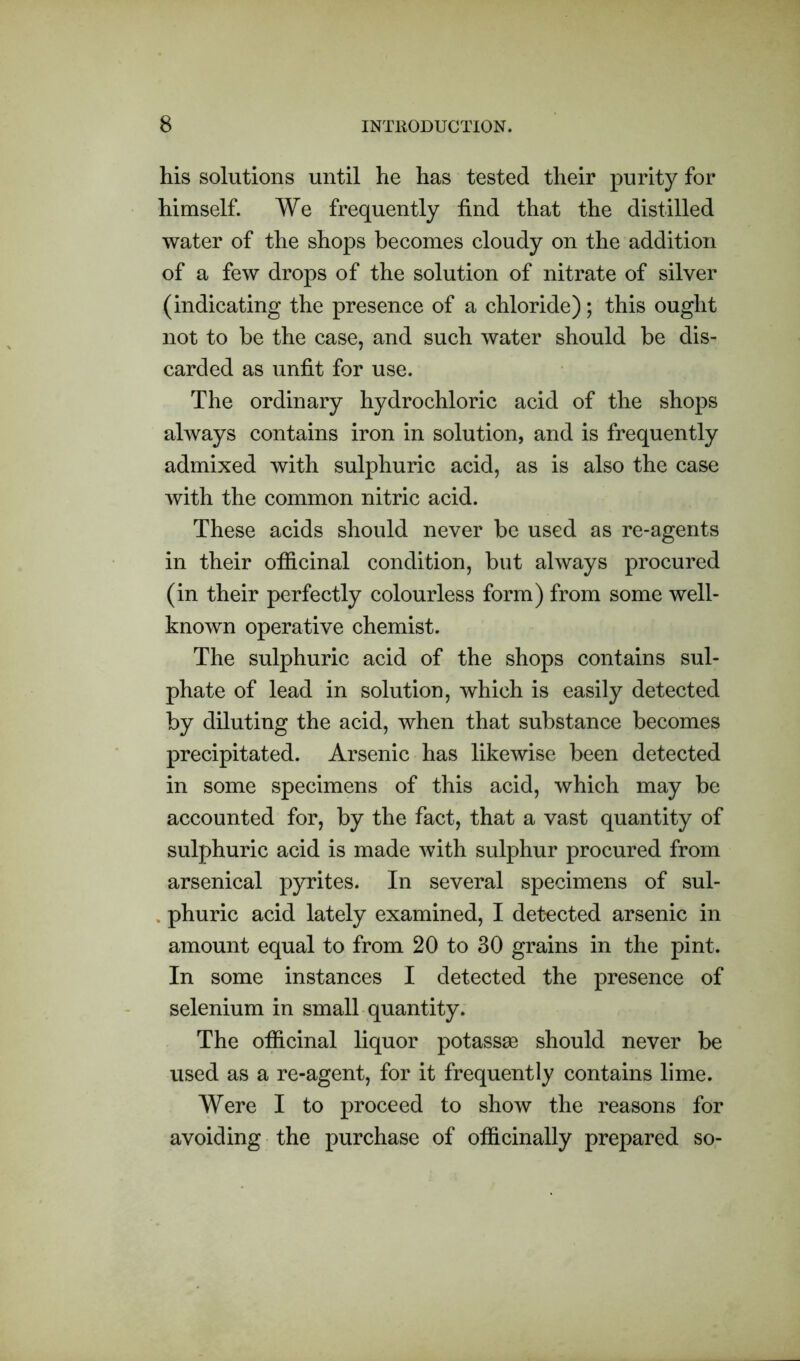 his solutions until he has tested their purity for himself. We frequently find that the distilled water of the shops becomes cloudy on the addition of a few drops of the solution of nitrate of silver (indicating the presence of a chloride); this ought not to be the case, and such water should be dis- carded as unfit for use. The ordinary hydrochloric acid of the shops always contains iron in solution, and is frequently admixed with sulphuric acid, as is also the case with the common nitric acid. These acids should never be used as re-agents in their ofiicinal condition, but always procured (in their perfectly colourless form) from some well- known operative chemist. The sulphuric acid of the shops contains sul- phate of lead in solution, which is easily detected by diluting the acid, when that substance becomes precipitated. Arsenic has likewise been detected in some specimens of this acid, which may be accounted for, by the fact, that a vast quantity of sulphuric acid is made with sulphur procured from arsenical pyrites. In several specimens of sul- phuric acid lately examined, I detected arsenic in amount equal to from 20 to 30 grains in the pint. In some instances I detected the presence of selenium in small quantity. The ofiicinal liquor potassse should never be used as a re-agent, for it frequently contains lime. Were I to proceed to show the reasons for avoiding the purchase of ofiicinally prepared so-