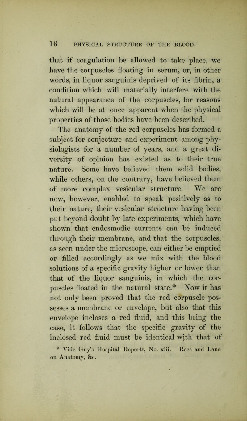 that if coagulation be allowed to take place, we have the corpuscles floating in serum, or, in other words, in liquor sanguinis deprived of its fibrin, a condition which will materially interfere with the natural appearance of the corpuscles, for reasons which will be at once apparent when the physical properties of those bodies have been described. The anatomy of the red corpuscles has formed a subject for conjecture and experiment among phy- siologists for a number of years, and a great di- versity of opinion has existed as to their true nature. Some have believed them solid bodies, while others, on the contrary, have believed them of more complex vesicular structure. We are now, however, enabled to speak positively as to their nature, their vesicular structure having been put beyond doubt by late experiments, which have shown that endosmodic currents can be induced through their membrane, and that the corpuscles, as seen under the microscope, can either be emptied or filled accordingly as we mix with the blood solutions of a specific gravity higher or lower than that of the liquor sanguinis, in which the cor- puscles floated in the natural state.* Now it has not only been proved that the red corpuscle pos- sesses a membrane or envelope, but also that this envelope incloses a red fluid, and this being the case, it follows that the specific gravity of the inclosed red fluid must be identical with that of * Vide Guy’s Hospital Reports, No. xiii. Rees and Lane on Anatomy, &c.