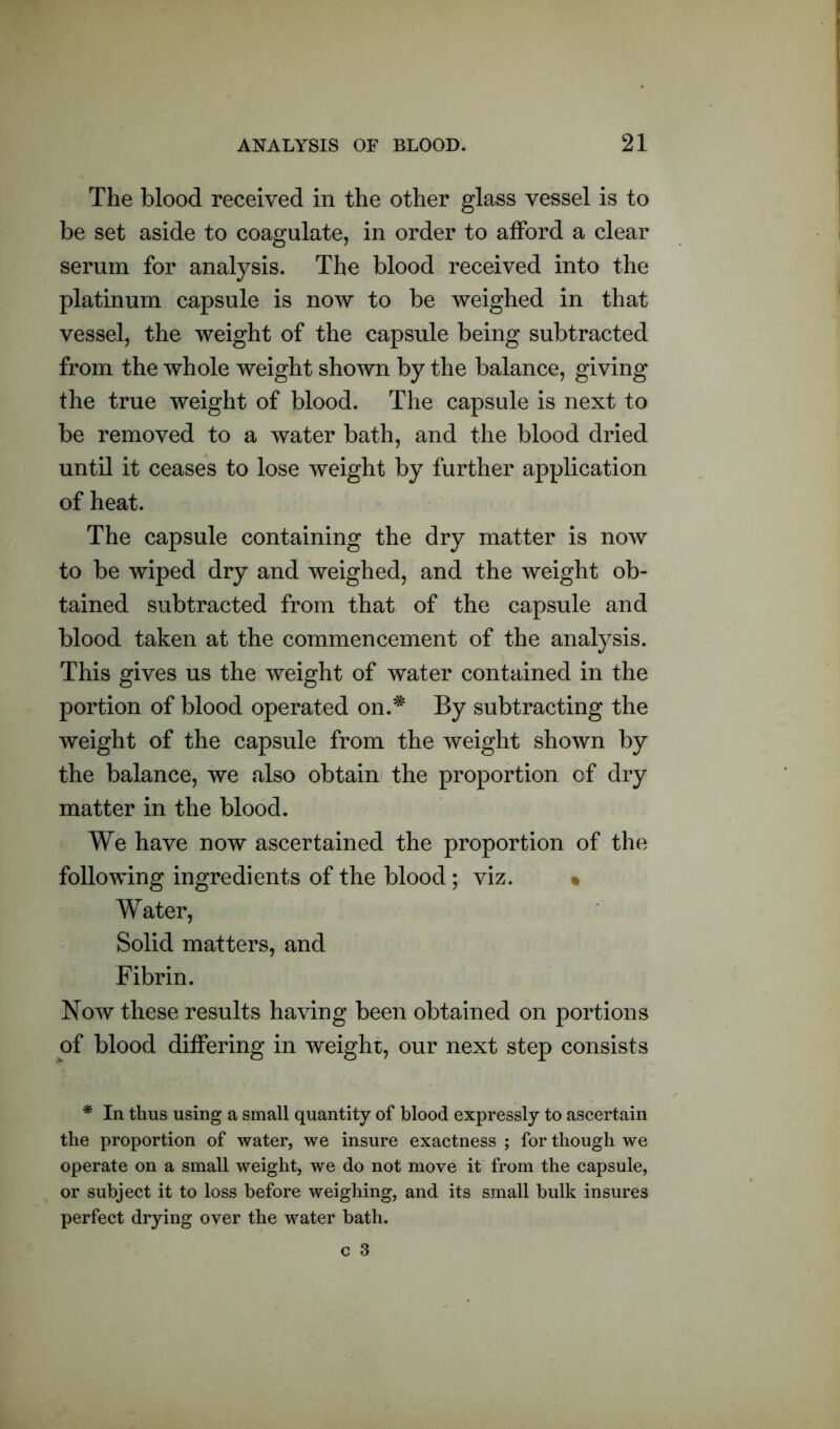 The blood received in the other glass vessel is to be set aside to coagulate, in order to afford a clear serum for analysis. The blood received into the platinum capsule is now to be weighed in that vessel, the weight of the capsule being subtracted from the whole weight shown by the balance, giving the true weight of blood. The capsule is next to be removed to a water bath, and the blood dried until it ceases to lose weight by further application of heat. The capsule containing the dry matter is now to be wiped dry and weighed, and the weight ob- tained subtracted from that of the capsule and blood taken at the commencement of the analysis. This gives us the weight of water contained in the portion of blood operated on.* By subtracting the weight of the capsule from the weight shown by the balance, we also obtain the proportion of dry matter in the blood. We have now ascertained the proportion of the following ingredients of the blood; viz. % Water, Solid matters, and Fibrin. Now these results having been obtained on portions of blood differing in weight, our next step consists * In thus using a small quantity of blood expressly to ascertain the proportion of water, we insure exactness ; for though we operate on a small weight, we do not move it from the capsule, or subject it to loss before weighing, and its small bulk insures perfect drying over the water bath.