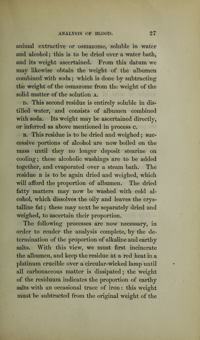 animal extractive or osmazome, soluble in water and alcohol; this is to be dried over a water bath, and its weight ascertained. From this datum we may likewise obtain the weight of the albumen combined with soda; which is done by subtracting the weight of the osmazome from the weight of the solid matter of the solution a. d. This second residue is entirely soluble in dis- tilled water, and consists of albumen combined with soda. Its weight may be ascertained directly, or inferred as above mentioned in process c. b. This residue is to be dried and weighed ; suc- cessive portions of alcohol are now boiled on the mass until they no longer deposit stearine on cooling; these alcoholic washings are to be added together, and evaporated over a steam bath. The residue b is to be again dried and weighed, which will afford the proportion of albumen. The dried fatty matters may now be washed with cold al- cohol, which dissolves the oily and leaves the crys- talline fat; these may next be separately dried and weighed, to ascertain their proportion. The following processes are now necessary, in order to render the analysis complete, by the de- termination of the proportion of alkaline and earthy salts. With this view, we must first incinerate the albumen, and keep the residue at a red heat in a platinum crucible over a circular-wicked lamp until all carbonaceous matter is dissipated; the weight of the residuum indicates the proportion of earthy salts with an occasional trace of iron: this weight must be subtracted from the original weight of the