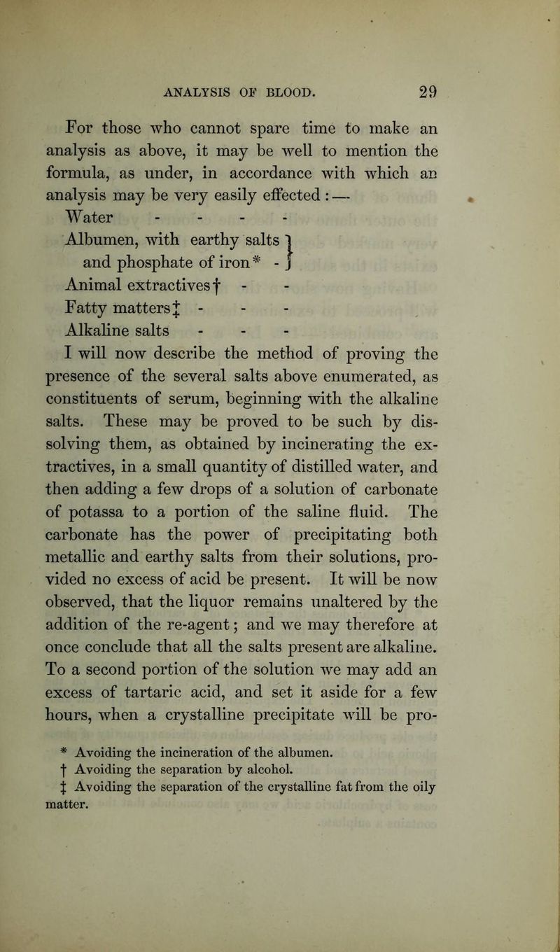 For those who cannot spare time to make an analysis as above, it may be well to mention the formula, as under, in accordance with which an analysis may be very easily effected : — Water - Albumen, with earthy salts 1 and phosphate of iron* - j Animal extractives f Fatty matters J - Alkaline salts I will now describe the method of proving the presence of the several salts above enumerated, as constituents of serum, beginning with the alkaline salts. These may be proved to be such by dis- solving them, as obtained by incinerating the ex- tractives, in a small quantity of distilled water, and then adding a few drops of a solution of carbonate of potassa to a portion of the saline fluid. The carbonate has the power of precipitating both metallic and earthy salts from their solutions, pro- vided no excess of acid be present. It will be now observed, that the liquor remains unaltered by the addition of the re-agent; and we may therefore at once conclude that all the salts present are alkaline. To a second portion of the solution we may add an excess of tartaric acid, and set it aside for a few hours, when a crystalline precipitate will be pro- * Avoiding the incineration of the albumen, f Avoiding the separation by alcohol. { Avoiding the separation of the crystalline fat from the oily matter.