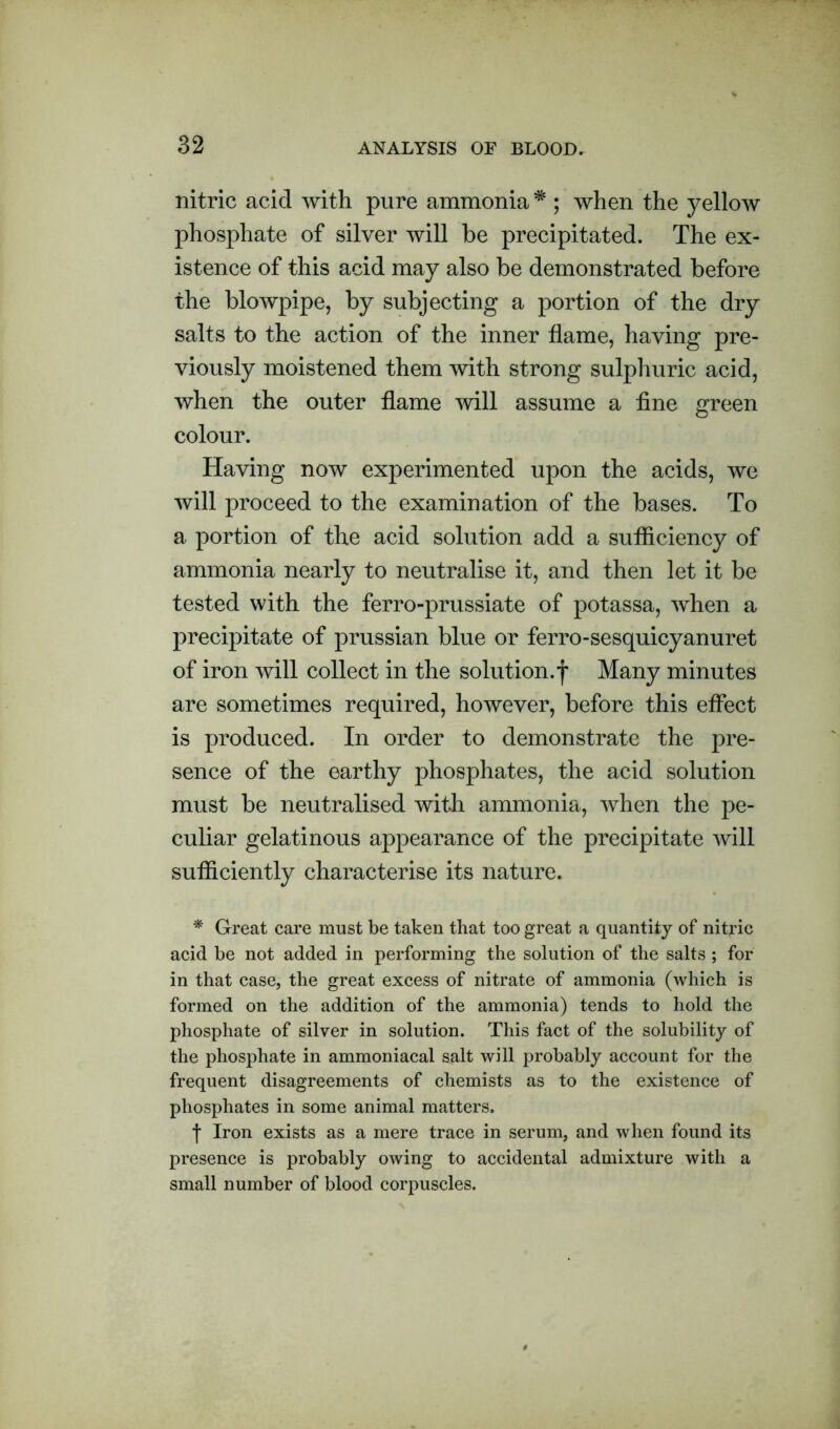 nitric acid with pure ammonia * ; when the yellow phosphate of silver will be precipitated. The ex- istence of this acid may also be demonstrated before the blowpipe, by subjecting a portion of the dry salts to the action of the inner flame, having pre- viously moistened them with strong sulphuric acid, when the outer flame will assume a fine green colour. Having now experimented upon the acids, we will proceed to the examination of the bases. To a portion of the acid solution add a sufliciency of ammonia nearly to neutralise it, and then let it be tested with the ferro-prussiate of potassa, when a precipitate of prussian blue or ferro-sesquicyanuret of iron will collect in the solution.f Many minutes are sometimes required, however, before this effect is produced. In order to demonstrate the pre- sence of the earthy phosphates, the acid solution must be neutralised with ammonia, when the pe- culiar gelatinous appearance of the precipitate will sufficiently characterise its nature. * Great care must be taken that too great a quantity of nitric acid be not added in performing the solution of the salts ; for in that case, the great excess of nitrate of ammonia (which is formed on the addition of the ammonia) tends to hold the phosphate of silver in solution. This fact of the solubility of the phosphate in ammoniacal salt will probably account for the frequent disagreements of chemists as to the existence of phosphates in some animal matters. f Iron exists as a mere trace in serum, and when found its presence is probably owing to accidental admixture with a small number of blood corpuscles.