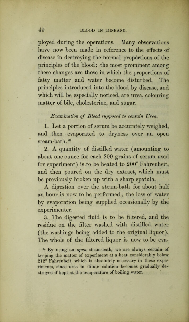 ployed during the operations. Many observations have now been made in reference to the effects of disease in destroying the normal proportions of the principles of the blood: the most prominent among these changes are those in which the proportions of fatty matter and water become disturbed. The principles introduced into the blood by disease, and which will be especially noticed, are urea, colouring matter of bile, cholesterine, and sugar. Examination of Blood supposed to contain Urea. 1. Let a portion of serum be accurately weighed, and then evaporated to dryness over an open steam-bath. * 2. A quantity of distilled water (amounting to about one ounce for each 200 grains of serum used for experiment) is to be heated to 200° Fahrenheit, and then poured on the dry extract, which must be previously broken up with a sharp spatula. A digestion over the steam-bath for about half an hour is now to be performed; the loss of water by evaporation being supplied occasionally by the experimenter. 3. The digested fluid is to be filtered, and the residue on the filter washed with distilled water (the washings being added to the original liquor). The whole of the filtered liquor is now to be eva- * By using an open steam-bath, we are always certain of keeping the matter of experiment at a heat considerably below 212° Fahrenheit, which is absolutely necessary in these expe- riments, since urea in dilute solution becomes gradually de- stroyed if kept at the temperature of boiling water.