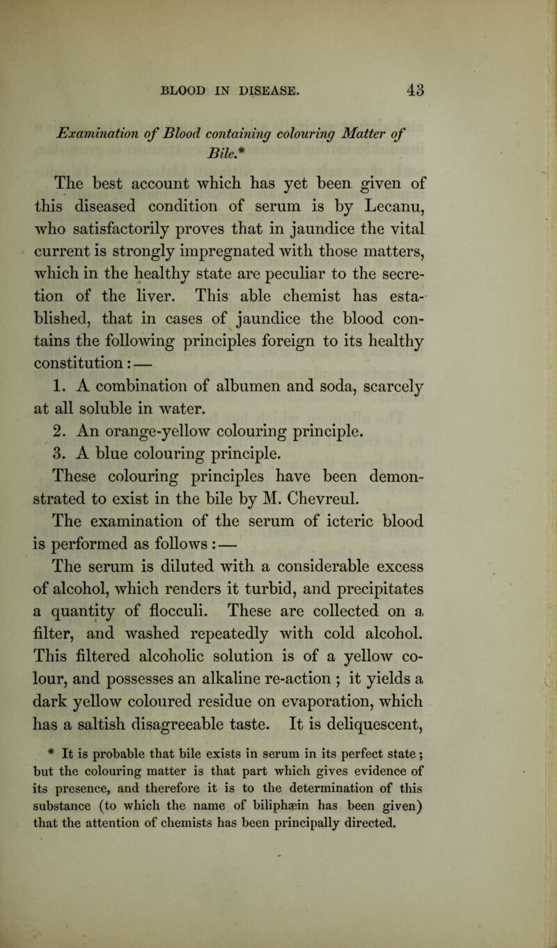 Examination of Blood containing colouring Matter of Bile* The best account which has yet been given of this diseased condition of serum is by Lecanu, who satisfactorily proves that in jaundice the vital current is strongly impregnated with those matters, which in the healthy state are peculiar to the secre- tion of the liver. This able chemist has esta- blished, that in cases of jaundice the blood con- tains the following principles foreign to its healthy constitution: — 1. A combination of albumen and soda, scarcely at all soluble in water. 2. An orange-yellow colouring principle. 3. A blue colouring principle. These colouring principles have been demon- strated to exist in the bile by M. Chevreul. The examination of the serum of icteric blood is performed as follows : — The serum is diluted with a considerable excess of alcohol, which renders it turbid, and precipitates a quantity of flocculi. These are collected on a, filter, and washed repeatedly with cold alcohol. This filtered alcoholic solution is of a yellow co- lour, and possesses an alkaline re-action ; it yields a dark yellow coloured residue on evaporation, which has a saltish disagreeable taste. It is deliquescent, * It is probable that bile exists in serum in its perfect state; but the colouring matter is that part which gives evidence of its presence, and therefore it is to the determination of this substance (to which the name of biliphgein has been given) that the attention of chemists has been principally directed.