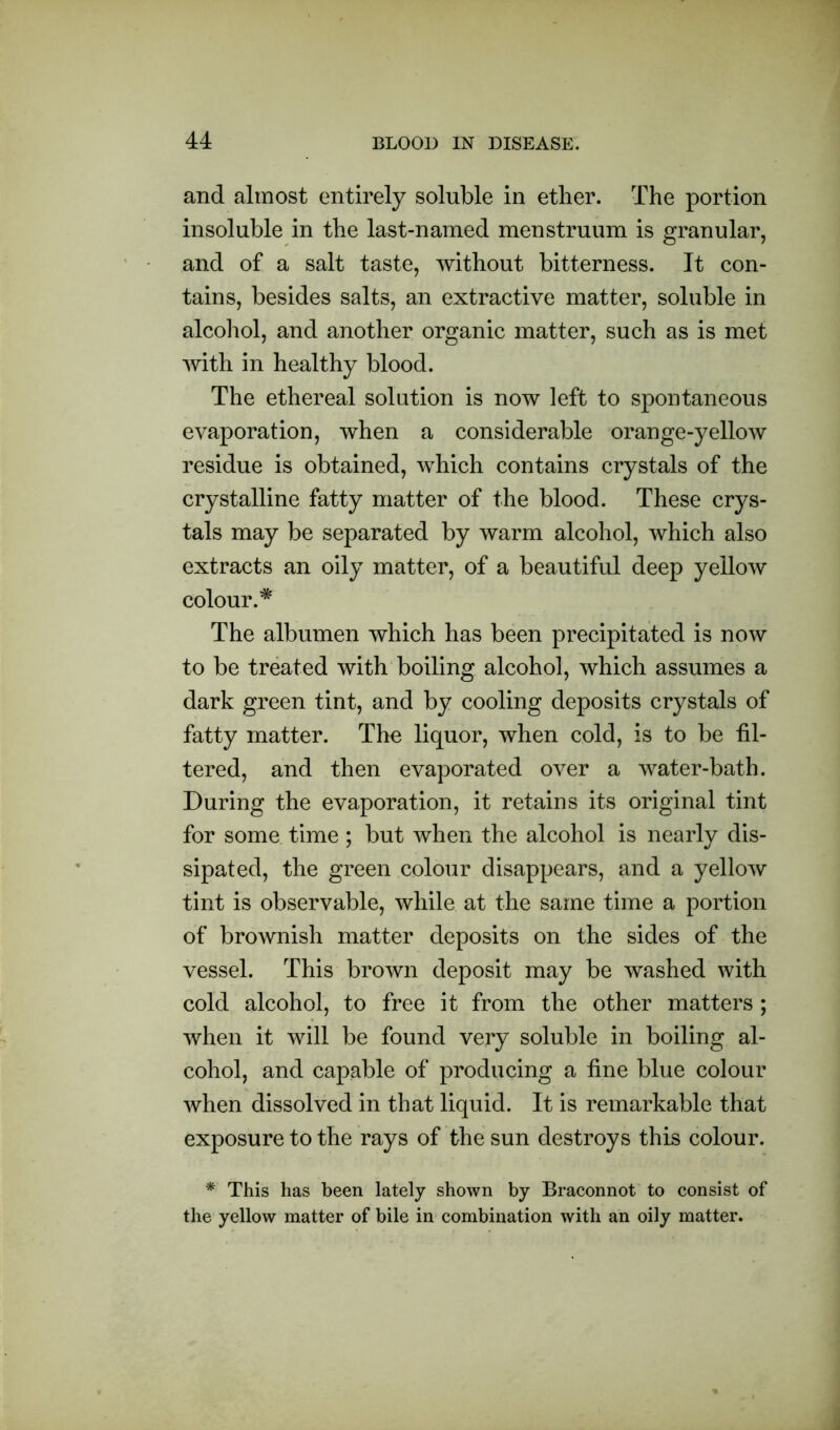 and almost entirely soluble in ether. The portion insoluble in the last-named menstruum is granular, and of a salt taste, without bitterness. It con- tains, besides salts, an extractive matter, soluble in alcohol, and another organic matter, such as is met with in healthy blood. The ethereal solution is now left to spontaneous evaporation, when a considerable orange-yellow residue is obtained, which contains crystals of the crystalline fatty matter of the blood. These crys- tals may be separated by warm alcohol, which also extracts an oily matter, of a beautiful deep yellow colour.* The albumen which has been precipitated is now to be treated with boiling alcohol, which assumes a dark green tint, and by cooling deposits crystals of fatty matter. The liquor, when cold, is to be fil- tered, and then evaporated over a water-bath. During the evaporation, it retains its original tint for some time ; but when the alcohol is nearly dis- sipated, the green colour disappears, and a yellow tint is observable, while at the same time a portion of brownish matter deposits on the sides of the vessel. This brown deposit may be washed with cold alcohol, to free it from the other matters ; when it will be found very soluble in boiling al- cohol, and capable of producing a fine blue colour when dissolved in that liquid. It is remarkable that exposure to the rays of the sun destroys this colour. * This has been lately shown by Braconnot to consist of the yellow matter of bile in combination with an oily matter.