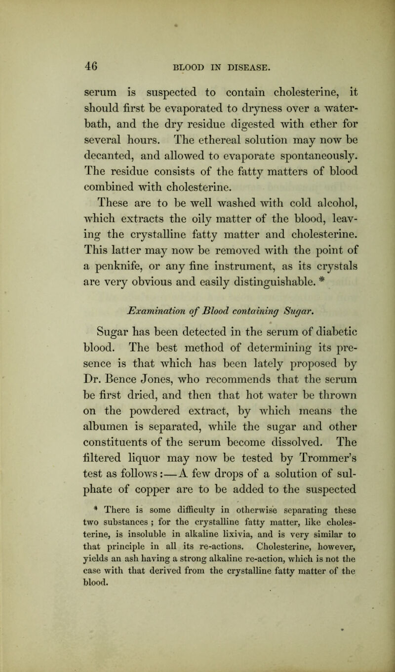 serum is suspected to contain cholesterine, it should first be evaporated to dryness over a water- bath, and the dry residue digested with ether for several hours. The ethereal solution may now be decanted, and allowed to evaporate spontaneously. The residue consists of the fatty matters of blood combined with cholesterine. These are to be well washed with cold alcohol, which extracts the oily matter of the blood, leav- ing the crystalline fatty matter and cholesterine. This latter may now be removed with the point of a penknife, or any fine instrument, as its crystals are very obvious and easily distinguishable. * Examination of Blood containing Sugar. Sugar has been detected in the serum of diabetic blood. The best method of determining its pre- sence is that which has been lately proposed by Dr. Bence Jones, who recommends that the serum be first dried, and then that hot water be thrown on the powdered extract, by which means the albumen is separated, while the sugar and other constituents of the serum become dissolved. The filtered liquor may now be tested by Trommer’s test as follows:—A few drops of a solution of sul- phate of copper are to be added to the suspected * There is some difficulty in otherwise separating these two substances ; for the crystalline fatty matter, like choles- terine, is insoluble in alkaline lixivia, and is very similar to that principle in all its re-actions. Cholesterine, however, yields an ash having a strong alkaline re-action, which is not the case with that derived from the crystalline fatty matter of the blood.