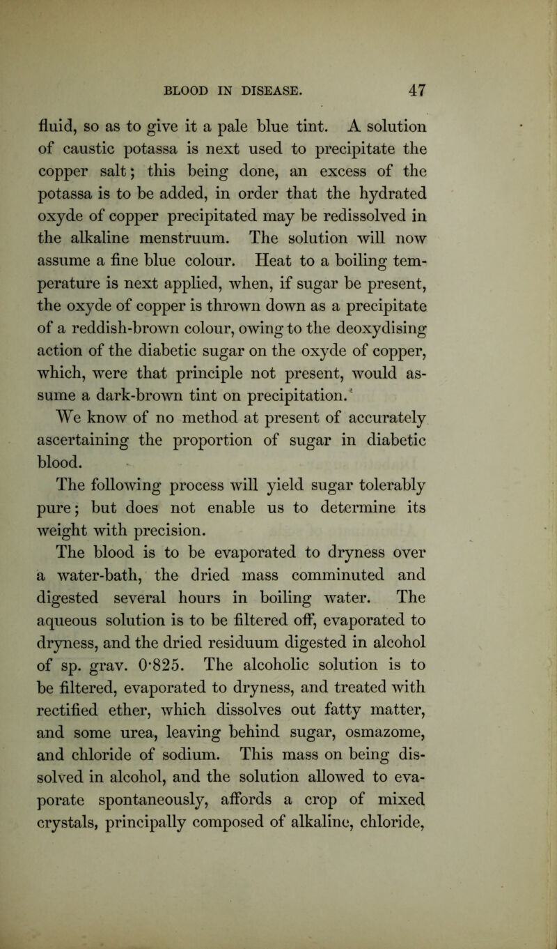 fluid, so as to give it a pale blue tint. A solution of caustic potassa is next used to precipitate the copper salt; this being done, an excess of the potassa is to be added, in order that the hydrated oxyde of copper precipitated may be redissolved in the alkaline menstruum. The solution will now assume a fine blue colour. Heat to a boiling tem- perature is next applied, when, if sugar be present, the oxyde of copper is thrown down as a precipitate of a reddish-brown colour, owing to the deoxydising action of the diabetic sugar on the oxyde of copper, which, were that principle not present, would as- sume a dark-brown tint on precipitation.5 We know of no method at present of accurately ascertaining the proportion of sugar in diabetic blood. The following process will yield sugar tolerably pure; but does not enable us to determine its weight with precision. The blood is to be evaporated to dryness over a water-bath, the dried mass comminuted and digested several hours in boiling water. The aqueous solution is to be filtered off, evaporated to dryness, and the dried residuum digested in alcohol of sp. grav. 0*825. The alcoholic solution is to be filtered, evaporated to dryness, and treated with rectified ether, which dissolves out fatty matter, and some urea, leaving behind sugar, osmazome, and chloride of sodium. This mass on being dis- solved in alcohol, and the solution allowed to eva- porate spontaneously, affords a crop of mixed crystals, principally composed of alkaline, chloride,