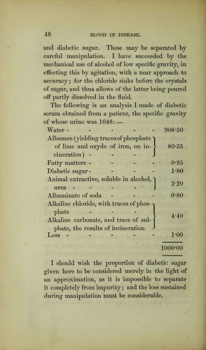 and diabetic sugar. These may be separated by careful manipulation. I have succeeded by the mechanical use of alcohol of low specific gravity, in effecting this by agitation, with a near approach to accuracy; for the chloride sinks before the crystals of sugar, and thus allows of the latter being poured off partly dissolved in the fluid. The following is an analysis I made of diabetic serum obtained from a patient, the specific gravity of whose urine was 1048: — Water - Albumen (yielding traces of phosphate of lime and oxyde of iron, on in- V cineration) J Fatty matters - Diabetic sugar - Animal extractive, soluble in alcohol, urea - - - Albuminate of soda - - . Alkaline chloride, w ith traces of phos- phate Alkaline carbonate, and trace of sul- phate, the results of incineration Loss - } 908*50 80*35 0*95 1*80 2*20 0*80 4*40 1*00 1000*00 I should wish the proportion of diabetic sugar given here to be considered merely in the light of an approximation, as it is impossible to separate it completely from impurity; and the loss sustained during manipulation must be considerable.