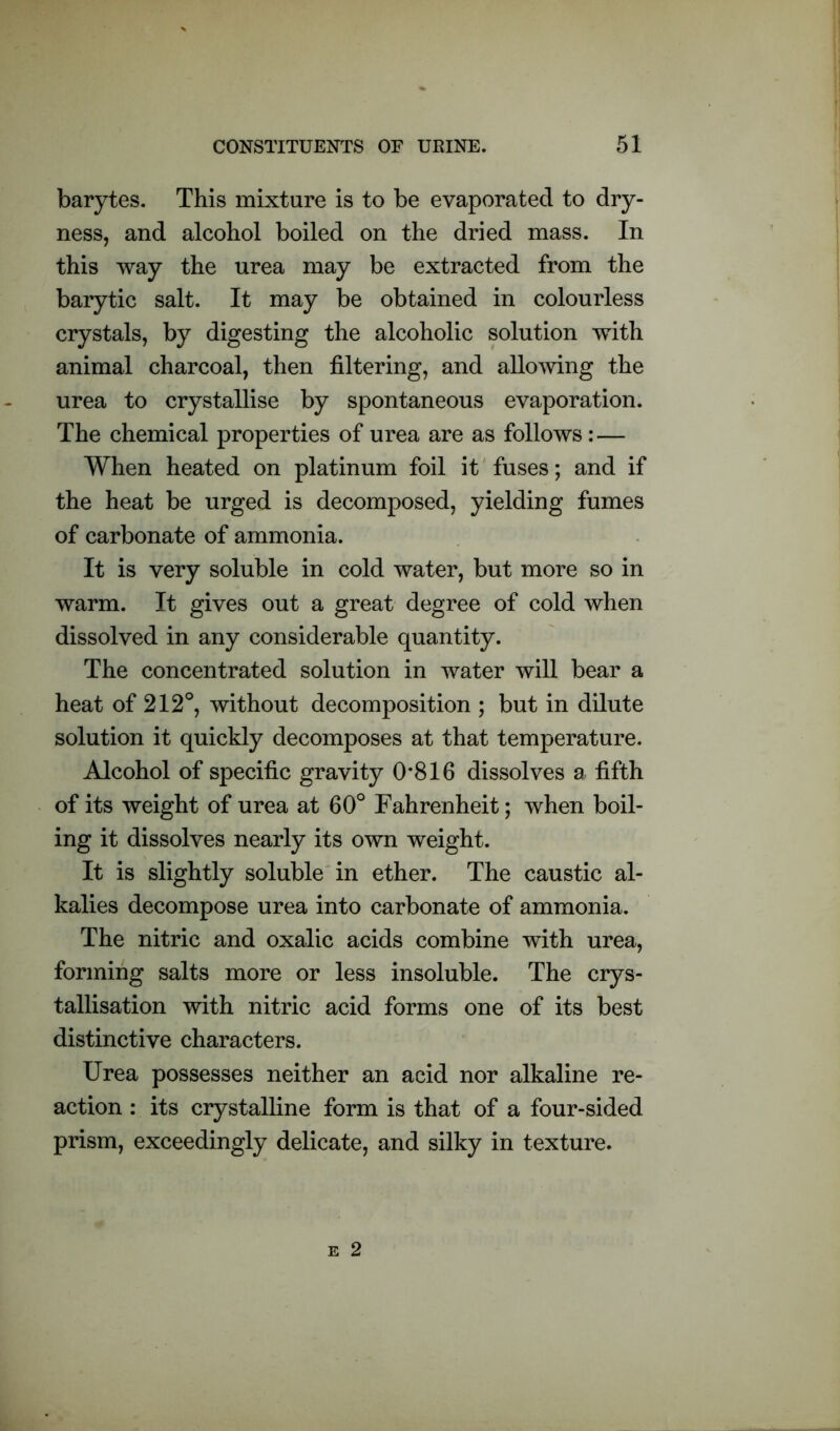 barytes. This mixture is to be evaporated to dry- ness, and alcohol boiled on the dried mass. In this way the urea may be extracted from the barytic salt. It may be obtained in colourless crystals, by digesting the alcoholic solution with animal charcoal, then filtering, and allowing the urea to crystallise by spontaneous evaporation. The chemical properties of urea are as follows: — When heated on platinum foil it fuses; and if the heat be urged is decomposed, yielding fumes of carbonate of ammonia. It is very soluble in cold water, but more so in warm. It gives out a great degree of cold when dissolved in any considerable quantity. The concentrated solution in water will bear a heat of 212°, without decomposition ; but in dilute solution it quickly decomposes at that temperature. Alcohol of specific gravity 0*816 dissolves a fifth of its weight of urea at 60° Fahrenheit; when boil- ing it dissolves nearly its own weight. It is slightly soluble in ether. The caustic al- kalies decompose urea into carbonate of ammonia. The nitric and oxalic acids combine with urea, forming salts more or less insoluble. The crys- tallisation with nitric acid forms one of its best distinctive characters. Urea possesses neither an acid nor alkaline re- action : its crystalline form is that of a four-sided prism, exceedingly delicate, and silky in texture.