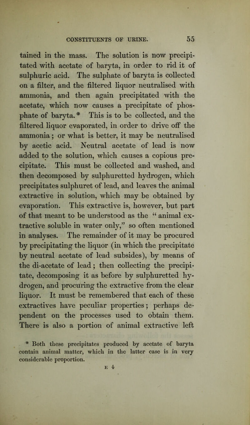 tained in the mass. The solution is now precipi- tated with acetate of baryta, in order to rid it of sulphuric acid. The sulphate of baryta is collected on a filter, and the filtered liquor neutralised with ammonia, and then again precipitated with the acetate, which now causes a precipitate of phos- phate of baryta. * This is to be collected, and the filtered liquor evaporated, in order to drive off the ammonia; or what is better, it may be neutralised by acetic acid. Neutral acetate of lead is now added to the solution, which causes a copious pre- cipitate. This must be collected and washed, and then decomposed by sulphuretted hydrogen, which precipitates sulphuret of lead, and leaves the animal extractive in solution, which may be obtained by evaporation. This extractive is, however, but part of that meant to be understood as the “ animal ex- tractive soluble in water only,” so often mentioned in analyses. The remainder of it may be procured by precipitating the liquor (in which the precipitate by neutral acetate of lead subsides), by means of the di-acetate of lead; then collecting the precipi- tate, decomposing it as before by sulphuretted hy- drogen, and procuring the extractive from the clear liquor. It must be remembered that each of these extractives have peculiar properties; perhaps de- pendent on the processes used to obtain them. There is also a portion of animal extractive left * Both these precipitates produced by acetate of baryta contain animal matter, which in the latter case is in very considerable proportion.