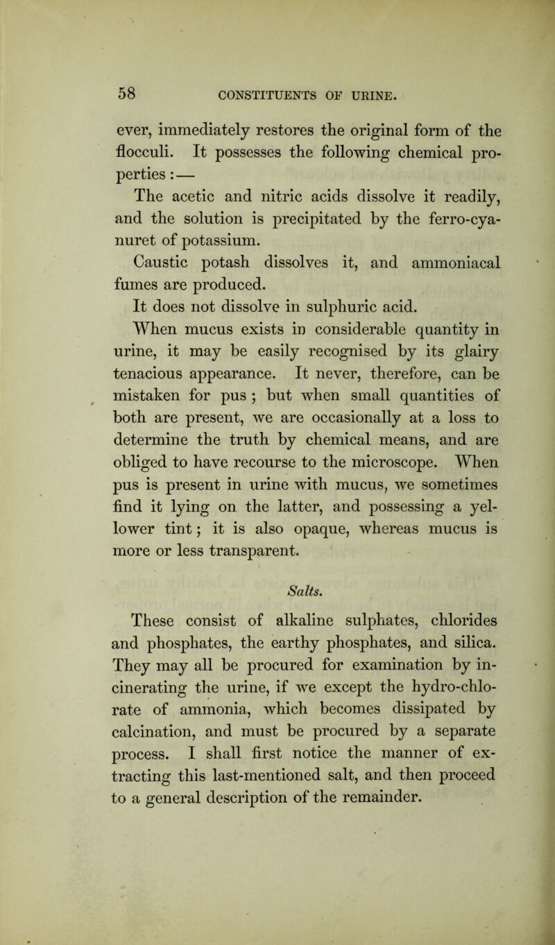 ever, immediately restores the original form of the flocculi. It possesses the following chemical pro- perties : — The acetic and nitric acids dissolve it readily, and the solution is precipitated by the ferro-cya- nuret of potassium. Caustic potash dissolves it, and ammoniacal fumes are produced. It does not dissolve in sulphuric acid. When mucus exists in considerable quantity in urine, it may be easily recognised by its glairy tenacious appearance. It never, therefore, can be mistaken for pus ; but when small quantities of both are present, we are occasionally at a loss to determine the truth by chemical means, and are obliged to have recourse to the microscope. When pus is present in urine with mucus, we sometimes find it lying on the latter, and possessing a yel- lower tint; it is also opaque, whereas mucus is more or less transparent. Salts. These consist of alkaline sulphates, chlorides and phosphates, the earthy phosphates, and silica. They may all be procured for examination by in- cinerating the urine, if we except the hydro-chlo- rate of ammonia, which becomes dissipated by calcination, and must be procured by a separate process. I shall first notice the manner of ex- tracting this last-mentioned salt, and then proceed to a general description of the remainder.