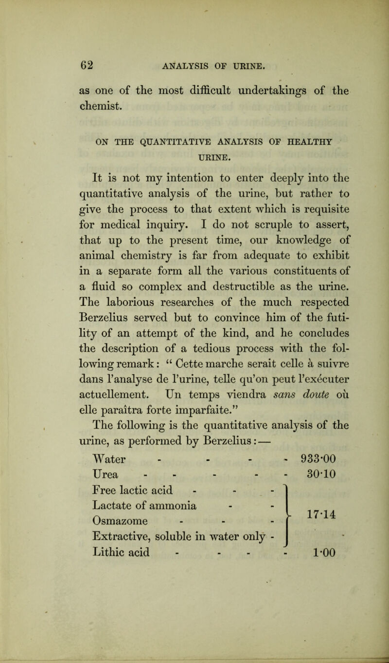 as one of the most difficult undertakings of the chemist. ON THE QUANTITATIVE ANALYSIS OF HEALTHY It is not my intention to enter deeply into the quantitative analysis of the urine, but rather to give the process to that extent which is requisite for medical inquiry. I do not scruple to assert, that up to the present time, our knowledge of animal chemistry is far from adequate to exhibit in a separate form all the various constituents of a fluid so complex and destructible as the urine. The laborious researches of the much respected Berzelius served but to convince him of the futi- lity of an attempt of the kind, and he concludes the description of a tedious process with the fol- lowing remark: u Cette marche serait celle a suivre dans 1’analyse de 1’urine, telle qu’on peut l’executer actuellement. Un temps viendra sans doute oil elle paraitra forte imparfaite.” The following is the quantitative analysis of the urine, as performed by Berzelius: — URINE. Water - - - Urea - Free lactic acid Lactate of ammonia Osmazome Extractive, soluble in water only - Lithic acid 933*00 30-10 17-14 1-00