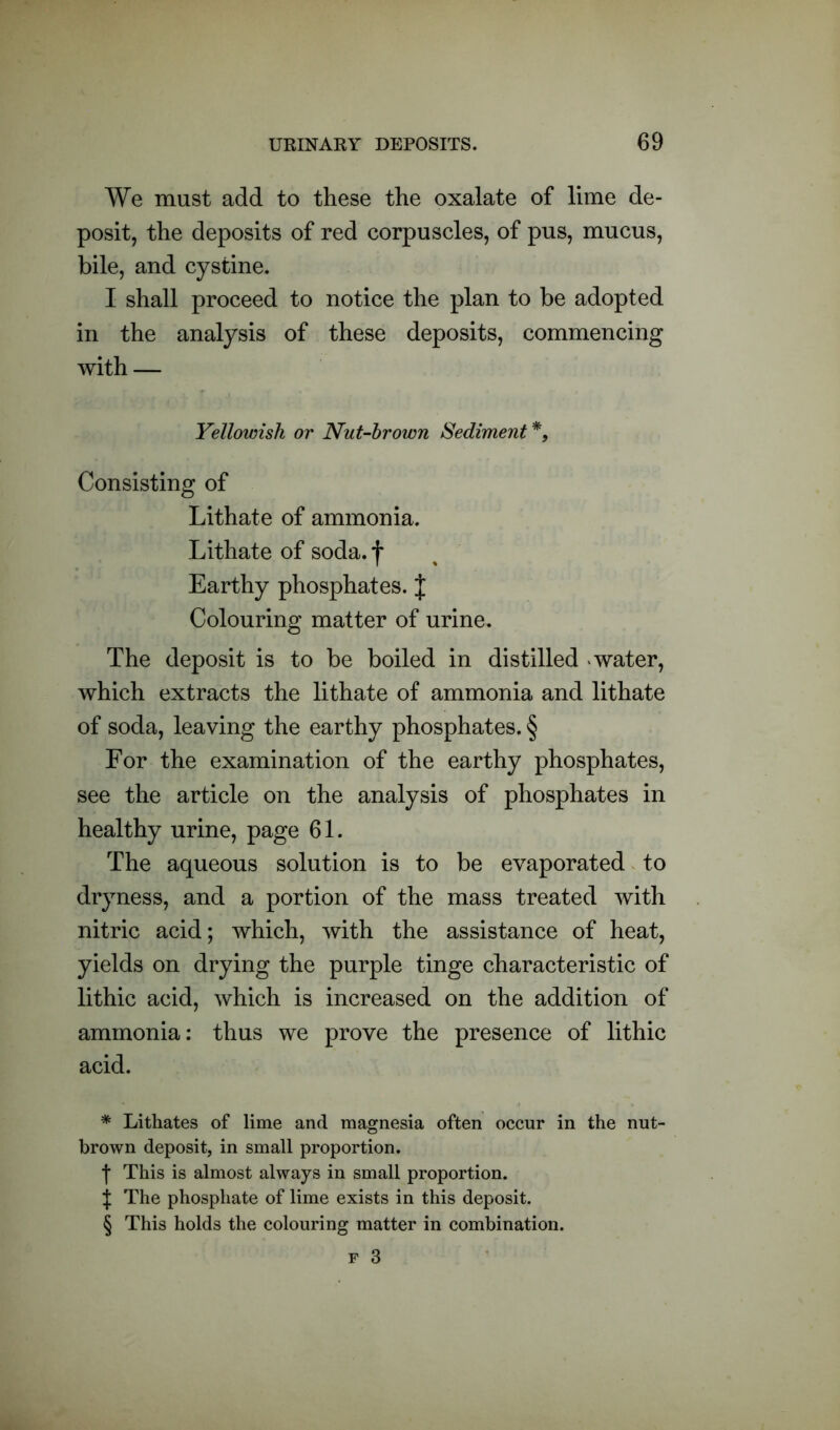 We must add to these the oxalate of lime de- posit, the deposits of red corpuscles, of pus, mucus, bile, and cystine. I shall proceed to notice the plan to be adopted in the analysis of these deposits, commencing with — Yellowish or Nut-brown Sediment * * * §, Consisting of Lithate of ammonia. Lithate of soda.f Earthy phosphates. J Colouring matter of urine. The deposit is to be boiled in distilled water, which extracts the lithate of ammonia and lithate of soda, leaving the earthy phosphates. § For the examination of the earthy phosphates, see the article on the analysis of phosphates in healthy urine, page 61. The aqueous solution is to be evaporated to dryness, and a portion of the mass treated with nitric acid; which, with the assistance of heat, yields on drying the purple tinge characteristic of lithic acid, which is increased on the addition of ammonia: thus we prove the presence of lithic acid. * Lithates of lime and magnesia often occur in the nut- brown deposit, in small proportion. f This is almost always in small proportion. J The phosphate of lime exists in this deposit. § This holds the colouring matter in combination.