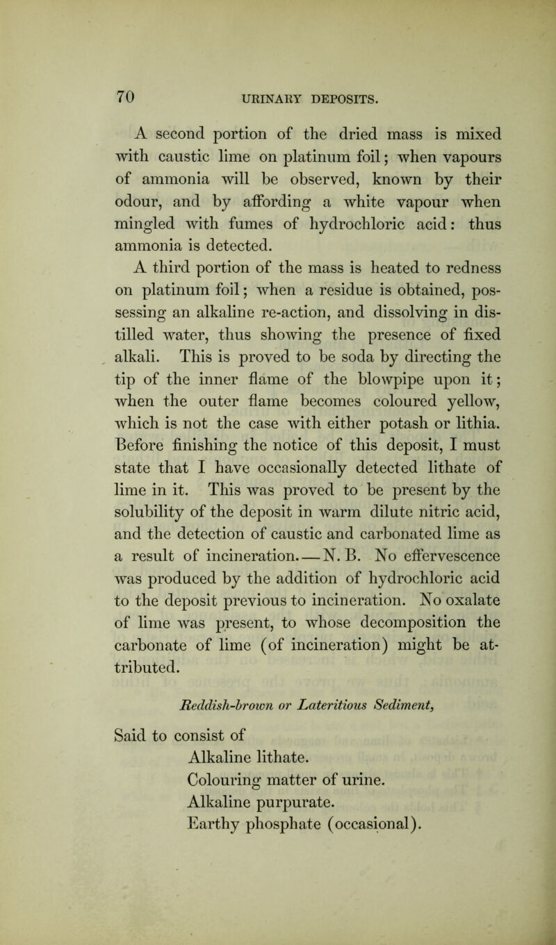 A second portion of the dried mass is mixed with caustic lime on platinum foil; when vapours of ammonia will be observed, known by their odour, and by affording a white vapour when mingled with fumes of hydrochloric acid: thus ammonia is detected. A third portion of the mass is heated to redness on platinum foil; when a residue is obtained, pos- sessing an alkaline re-action, and dissolving in dis- tilled water, thus showing the presence of fixed alkali. This is proved to be soda by directing the tip of the inner flame of the blowpipe upon it; when the outer flame becomes coloured yellow, which is not the case with either potash or lithia. Before finishing the notice of this deposit, I must state that I have occasionally detected lithate of lime in it. This was proved to be present by the solubility of the deposit in warm dilute nitric acid, and the detection of caustic and carbonated lime as a result of incineration—N. B. No effervescence was produced by the addition of hydrochloric acid to the deposit previous to incineration. No oxalate of lime was present, to whose decomposition the carbonate of lime (of incineration) might be at- tributed. Reddish-brown or Lateritious Sediment, Said to consist of Alkaline lithate. Colouring matter of urine. Alkaline purpurate. Earthy phosphate (occasional).