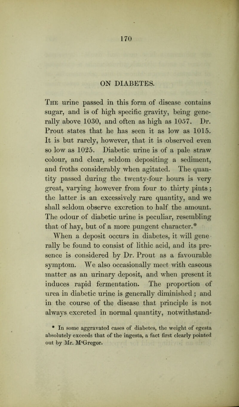 ON DIABETES. The urine passed in this form of disease contains sugar, and is of high specific gravity, being gene- rally above 1030, and often as high as 1057. Dr. Prout states that he has seen it as low as 1015. It is but rarely, however, that it is observed even so low as 1025. Diabetic urine is of a pale straw colour, and clear, seldom depositing a sediment, and froths considerably when agitated. The quan- tity passed during the twenty-four hours is very great, varying however from four to thirty pints ; the latter is an excessively rare quantity, and we shall seldom observe excretion to half the amount. The odour of diabetic urine is peculiar, resembling that of hay, but of a more pungent character.* When a deposit occurs in diabetes, it will gene rally be found to consist of lithic acid, and its pre- sence is considered by Dr. Prout as a favourable symptom. We also occasionally meet with caseous matter as an urinary deposit, and when present it induces rapid fermentation. The proportion of urea in diabetic urine is generally diminished ; and in the course of the disease that principle is not always excreted in normal quantity, notwithstand- * In some aggravated cases of diabetes, the weight of egesta absolutely exceeds that of the ingesta, a fact first clearly pointed out by Mr. M‘Gregor.