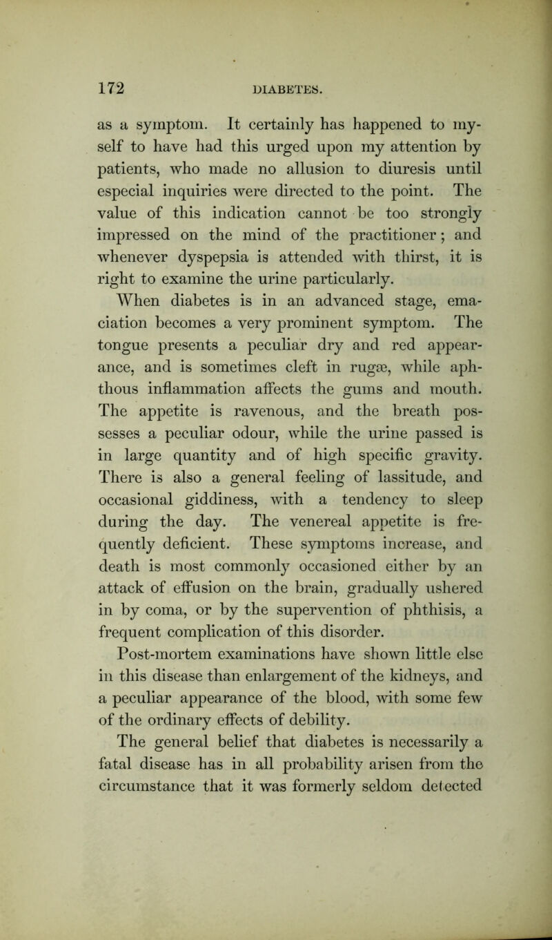 as a symptom. It certainly has happened to my- self to have had this urged upon my attention by patients, who made no allusion to diuresis until especial inquiries were directed to the point. The value of this indication cannot be too strongly impressed on the mind of the practitioner; and whenever dyspepsia is attended with thirst, it is right to examine the urine particularly. When diabetes is in an advanced stage, ema- ciation becomes a very prominent symptom. The tongue presents a peculiar dry and red appear- ance, and is sometimes cleft in rugae, while aph- thous inflammation affects the gums and mouth. The appetite is ravenous, and the breath pos- sesses a peculiar odour, while the urine passed is in large quantity and of high specific gravity. There is also a general feeling of lassitude, and occasional giddiness, with a tendency to sleep during the day. The venereal appetite is fre- quently deficient. These symptoms increase, and death is most commonly occasioned either by an attack of effusion on the brain, gradually ushered in by coma, or by the supervention of phthisis, a frequent complication of this disorder. Post-mortem examinations have shown little else in this disease than enlargement of the kidneys, and a peculiar appearance of the blood, with some few of the ordinary effects of debility. The general belief that diabetes is necessarily a fatal disease has in all probability arisen from the circumstance that it was formerly seldom detected