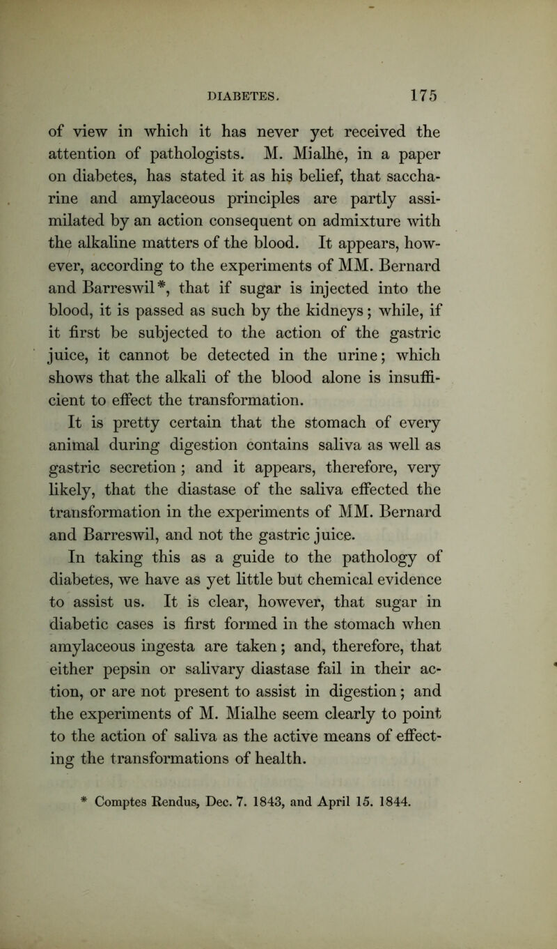 of view in which it has never yet received the attention of pathologists. M. Mialhe, in a paper on diabetes, has stated it as his belief, that saccha- rine and amylaceous principles are partly assi- milated by an action consequent on admixture with the alkaline matters of the blood. It appears, how- ever, according to the experiments of MM. Bernard and Barreswil*, that if sugar is injected into the blood, it is passed as such by the kidneys; while, if it first be subjected to the action of the gastric juice, it cannot be detected in the urine; which shows that the alkali of the blood alone is insuffi- cient to effect the transformation. It is pretty certain that the stomach of every animal during digestion contains saliva as well as gastric secretion; and it appears, therefore, very likely, that the diastase of the saliva effected the transformation in the experiments of MM. Bernard and Barreswil, and not the gastric juice. In taking this as a guide to the pathology of diabetes, we have as yet little but chemical evidence to assist us. It is clear, however, that sugar in diabetic cases is first formed in the stomach when amylaceous ingesta are taken; and, therefore, that either pepsin or salivary diastase fail in their ac- tion, or are not present to assist in digestion; and the experiments of M. Mialhe seem clearly to point to the action of saliva as the active means of effect- ing the transformations of health. * Comptes Rendus, Dec. 7. 1843, and April 15. 1844.