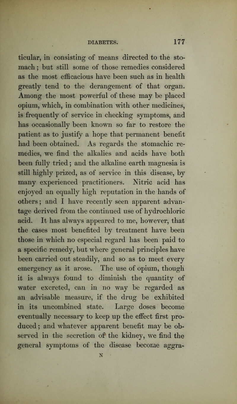 ticular, in consisting of means directed to the sto- mach ; but still some of those remedies considered as the most efficacious have been such as in health greatly tend to the derangement of that organ. Among the most powerful of these may be placed opium, which, in combination with other medicines, is frequently of service in checking symptoms, and has occasionally been known so far to restore the patient as to justify a hope that permanent benefit had been obtained. As regards the stomachic re- medies, we find the alkalies and acids have both been fully tried; and the alkaline earth magnesia is still highly prized, as of service in this disease, by many experienced practitioners. Nitric acid has enjoyed an equally high reputation in the hands of others; and I have recently seen apparent advan- tage derived from the continued use of hydrochloric acid. It has always appeared to me, however, that the cases most benefited by treatment have been those in which no especial regard has been paid to a specific remedy, but where general principles have been carried out steadily, and so as to meet every emergency as it arose. The use of opium, though it is always found to diminish the quantity of water excreted, can in no way be regarded as an advisable measure, if the drug be exhibited in its uncombined state. Large doses become eventually necessary to keep up the effect first pro- duced ; and whatever apparent benefit may be ob- served in the secretion of the kidney , we find the general symptoms of the disease become aggra- N •