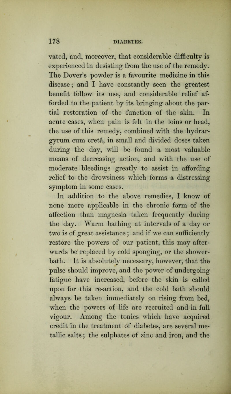 vated, and, moreover, that considerable difficulty is experienced in desisting from the use of the remedy. The Dover’s powder is a favourite medicine in this disease; and I have constantly seen the greatest benefit follow its use, and considerable relief af- forded to the patient by its bringing about the par- tial restoration of the function of the skin. In acute cases, when pain is felt in the loins or head, the use of this remedy, combined with the hydrar- gyrum cum cret&, in small and divided doses taken during the day, will be found a most valuable means of decreasing action, and with the use of moderate bleedings greatly to assist in affording relief to the drowsiness which forms a distressing symptom in some cases. In addition to the above remedies, I know of none more applicable in the chronic form of the affection than magnesia taken frequently during the day. Warm bathing at intervals of a day or two is of great assistance; and if we can sufficiently restore the powers of our patient, this may after- wards be replaced by cold sponging, or the shower- bath. It is absolutely necessary, however, that the pulse should improve, and the power of undergoing fatigue have increased, before the skin is called upon for this re-action, and the cold bath should always be taken immediately on rising from bed, when the powers of life are recruited and in full vigour. Among the tonics which have acquired credit in the treatment of diabetes, are several me- tallic salts; the sulphates of zinc and iron, and the