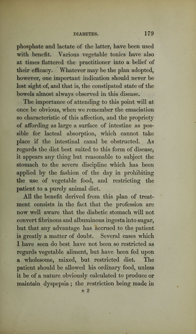 phosphate and lactate of the latter, have been used with benefit. Various vegetable tonics have also at times flattered the practitioner into a belief of their efficacy. Whatever may be the plan adopted, however, one important indication should never be lost sight of, and that is, the constipated state of the bowels almost always observed in this disease. The importance of attending to this point will at once be obvious, when we remember the emaciation so characteristic of this affection, and the propriety of affording as large a surface of intestine as pos- sible for lacteal absorption, which cannot take place if the intestinal canal be obstructed. As regards the diet best suited to this form of disease, it appears any thing but reasonable to subject the stomach to the severe discipline which has been applied by the fashion of the day in prohibiting the use of vegetable food, and restricting the patient to a purely animal diet. All the benefit derived from this plan of treat- ment consists in the fact that the profession are now well aware that the diabetic stomach will not convert fibrinous and albuminous ingesta into sugar, but that any advantage has Accrued to the patient is greatly a matter of doubt. Several cases which I have seen do best have not been so restricted as regards vegetable aliment, but have been fed upon a wholesome, mixed, but restricted diet. The patient should be allowed his ordinary food, unless it be of a nature obviously calculated to produce or maintain dyspepsia ; the restriction being made in