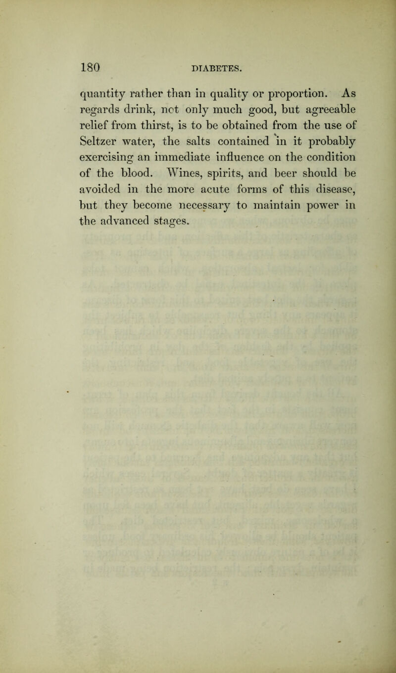 quantity rather than in quality or proportion. As regards drink, not only much good, but agreeable relief from thirst, is to be obtained from the use of Seltzer water, the salts contained in it probably exercising an immediate influence on the condition of the blood. Wines, spirits, and beer should be avoided in the more acute forms of this disease, but they become necessary to maintain power in the advanced stages.