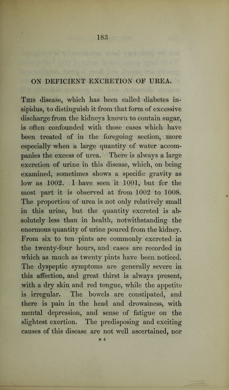 ON DEFICIENT EXCRETION OF UREA. This disease, which has been called diabetes in- sipidus, to distinguish it from that form of excessive discharge from the kidneys known to contain sugar, is often confounded with those cases which have been treated of in the foregoing section, more especially when a large quantity of water accom- panies the excess of urea. There is always a large excretion of urine in this disease, which, on being examined, sometimes shows a specific gravity as low as 1002. I have seen it 1001, but for the most part it is observed at from 1002 to 1008. The proportion of urea is not only relatively small in this urine, but the quantity excreted is ab- solutely less than in health, notwithstanding the enormous quantity of urine poured from the kidney. From six to ten pints are commonly excreted in the twenty-four hours, and cases are recorded in which as much as twenty pints have been noticed. The dyspeptic symptoms are generally severe in this affection, and great thirst is always present, with a dry skin and red tongue, while the appetite is irregular. The bowels are constipated, and there is pain in the head and drowsiness, with mental depression, and sense of fatigue on the slightest exertion. The predisposing and exciting causes of this disease are not well ascertained, nor