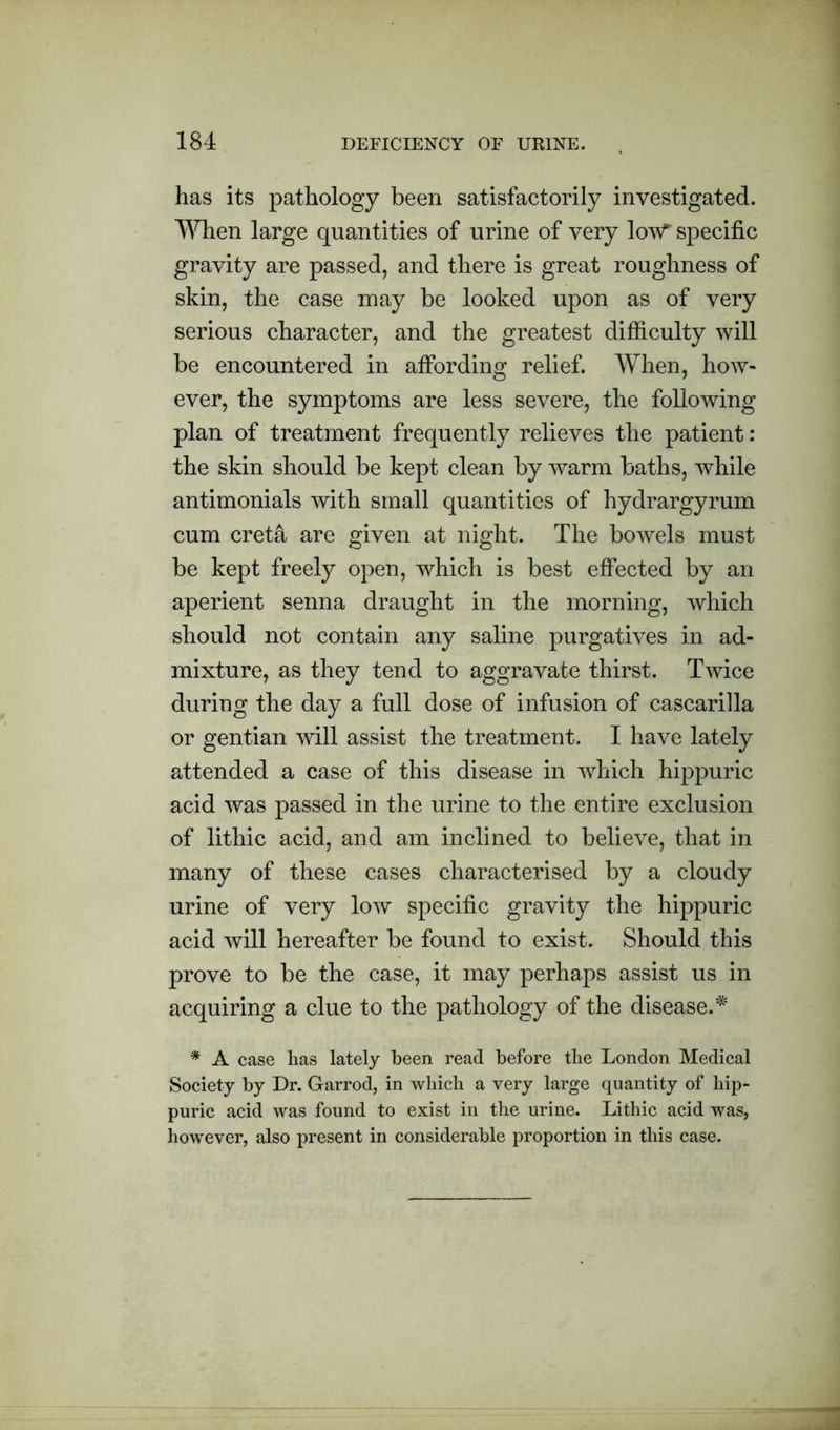 has its pathology been satisfactorily investigated. When large quantities of urine of very lov^ specific gravity are passed, and there is great roughness of skin, the case may be looked upon as of very serious character, and the greatest difficulty will be encountered in affording relief. When, how- ever, the symptoms are less severe, the following plan of treatment frequently relieves the patient: the skin should be kept clean by warm baths, while antimonials with small quantities of hydrargyrum cum creta are given at night. The bowels must be kept freely open, which is best effected by an aperient senna draught in the morning, which should not contain any saline purgatives in ad- mixture, as they tend to aggravate thirst. Twice during the day a full dose of infusion of cascarilla or gentian will assist the treatment. I have lately attended a case of this disease in which hippuric acid was passed in the urine to the entire exclusion of lithic acid, and am inclined to believe, that in many of these cases characterised by a cloudy urine of very low specific gravity the hippuric acid will hereafter be found to exist. Should this prove to be the case, it may perhaps assist us in acquiring a clue to the pathology of the disease.* * A case has lately been read before the London Medical Society by Dr. Garrod, in which a very large quantity of hip- puric acid was found to exist in the urine. Lithic acid was, however, also present in considerable proportion in this case.