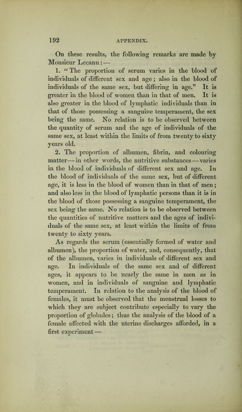 On these results, the following remarks are made by Monsieur Lecanu: — 1. “The proportion of serum varies in the blood of individuals of different sex and age; also in the blood of individuals of the same sex, but differing in age.” It is greater in the blood of women than in that of men. It is also greater in the blood of lymphatic individuals than in that of those possessing a sanguine temperament, the sex being the same. No relation is to be observed between the quantity of serum and the age of individuals of the same sex, at least within the limits of from twenty to sixty years old. 2. The proportion of albumen, fibrin, and colouring matter—in other words, the nutritive substances—varies in the blood of individuals of different sex and age. In the blood of individuals of the same sex, but of different age, it is less in the blood of women than in that of men; and also less in the blood of lymphatic persons than it is in the blood of those possessing a sanguine temperament, the sex being the same. No relation is to be observed between the quantities of nutritive matters and the ages of indivi- duals of the same sex, at least within the limits of from twenty to sixty years. As regards the serum (essentially formed of water and albumen), the proportion of water, and, consequently, that of the albumen, varies in individuals of different sex and age. In individuals of the same sex and of different ages, it appears to be nearly the same in men as in women, and in individuals of sanguine and lymphatic temperament. In relation to the analysis of the blood of females, it must be observed that the menstrual losses to which they are subject contribute especially to vary the proportion of globules; thus the analysis of the blood of a female affected with the uterine discharges afforded, in a first experiment —