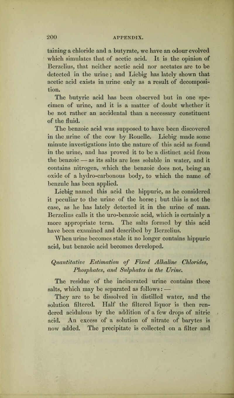 taming a chloride and a butyrate, we have an odour evolved which simulates that of acetic acid. It is the opinion of Berzelius, that neither acetic acid nor acetates are to be detected in the urine; and Liebig has lately shown that acetic acid exists in urine only as a result of decomposi- tion. The butyric acid has been observed but in one spe- cimen of urine, and it is a matter of doubt whether it be not rather an accidental than a necessary constituent of the fluid. The benzoic acid was supposed to have been discovered in the urine of the cow by Rouelle. Liebig made some minute investigations into the nature of this acid as found in the urine, and has proved it to be a distinct acid from the benzoic — as its salts are less soluble in water, and it contains nitrogen, which the benzoic does not, being an oxide of a hydro-carbonous body, to which the name of benzule has been applied. Liebig named this acid the hippuric, as he considered it peculiar to the urine of the horse; but this is not the case, as he has lately detected it in the urine of man. Berzelius calls it the uro-benzoic acid, which is certainly a more appropriate term. The salts formed by this acid have been examined and described by Berzelius. When urine becomes stale it no longer contains hippuric acid, but benzoic acid becomes developed. Quantitative Estimation of Fixed Alkaline Chlorides, Phosphates, and Sulphates in the Urine. The residue of the incinerated urine contains these salts, which may be separated as follows: — They are to be dissolved in distilled water, and the solution filtered. Half the filtered liquor is then ren- dered acidulous by the addition of a few drops of nitric acid. An excess of a solution of nitrate of barytes is now added. The precipitate is collected on a filter and