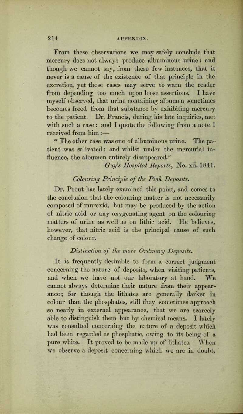 From these observations we may safely conclude that mercury does not always produce albuminous urine: and though we cannot say, from these few instances, that it never is a cause of the existence of that principle in the excretion, yet these cases may serve to warn the reader from depending too much upon loose assertions. I have myself observed, that urine containing albumen sometimes becomes freed from that substance by exhibiting mercury to the patient. Dr. Francis, during his late inquiries, met with such a case : and I quote the following from a note I received from him :— “ The other case was one of albuminous urine. The pa- tient was salivated: and whilst under the mercurial in- fluence, the albumen entirely disappeared.” Guy's Hospital Reports, No. xii. 1841. Colouring Principle of the Pink Deposits. Dr. Prout has lately examined this point, and comes to the conclusion that the colouring matter is not necessarily composed of murexid, but may be produced by the action of nitric acid or any oxygenating agent on the colouring matters of urine as well as on lithic acid. He believes, however, that nitric acid is the principal cause of such change of colour. Distinction of the more Ordinary Deposits. It is frequently desirable to form a correct judgment concerning the nature of deposits, when visiting patients, and when we have not our laboratory at hand. We cannot always determine their nature from their appear- ance; for though the lithates are generally darker in colour than the phosphates, still they sometimes approach so nearly in external appearance, that we are scarcely able to distinguish them but by chemical means. I lately was consulted concerning the nature of a deposit which had been regarded as phosphatic, owing to its being of a pure white. It proved to be made up of lithates. When we observe a deposit concerning which we are in doubt,