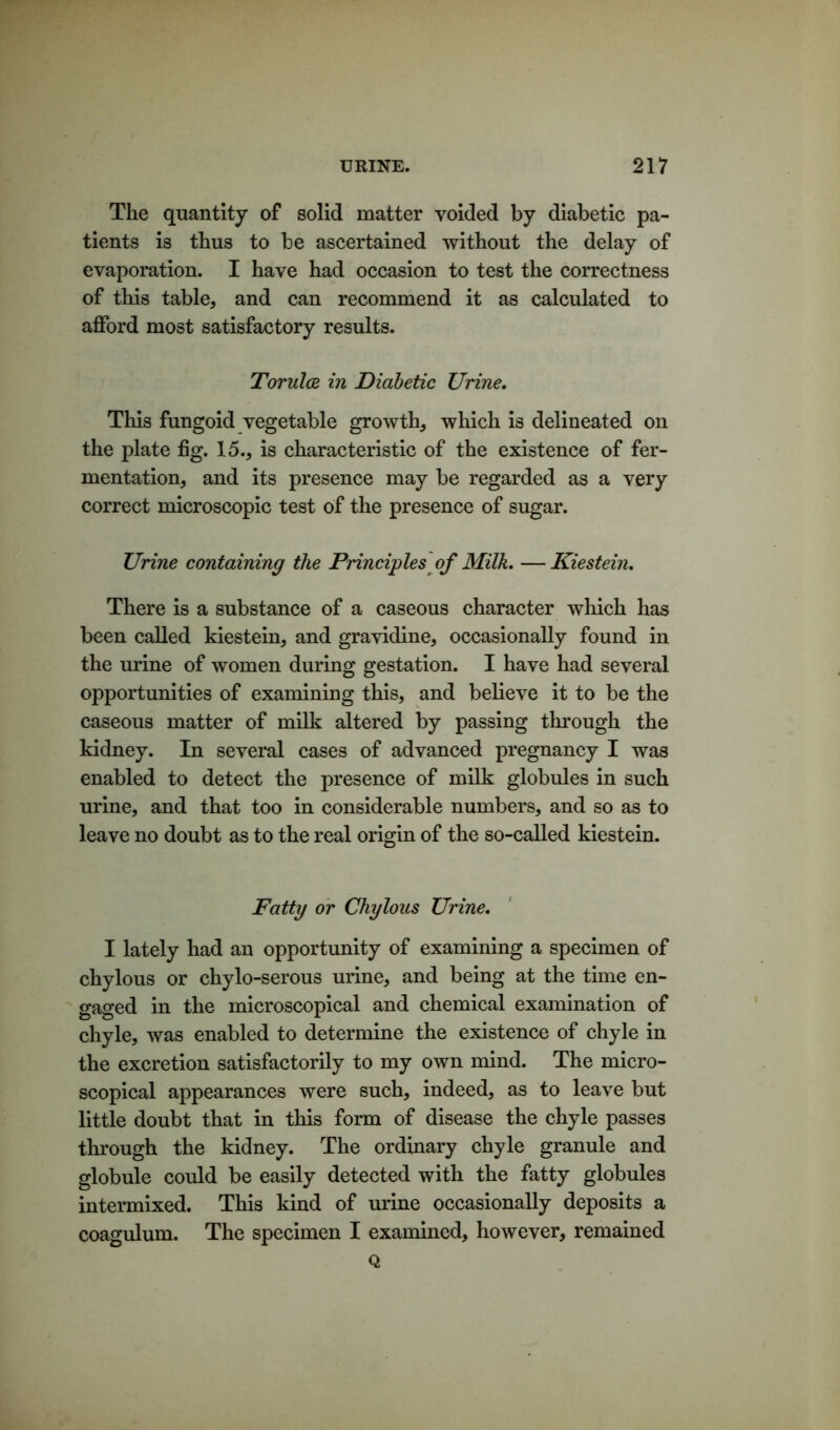 The quantity of solid matter voided by diabetic pa- tients is thus to be ascertained without the delay of evaporation. I have had occasion to test the correctness of this table* and can recommend it as calculated to afford most satisfactory results. Torulce in Diabetic Urine. This fungoid vegetable growth* which is delineated on the plate fig. 15.* is characteristic of the existence of fer- mentation* and its presence may be regarded as a very correct microscopic test of the presence of sugar. Urine containing the Principles of Milk. —Kiestein. There is a substance of a caseous character which has been called kiestein, and gravidine* occasionally found in the urine of women during gestation. I have had several opportunities of examining this* and believe it to be the caseous matter of milk altered by passing through the kidney. In several cases of advanced pregnancy I was enabled to detect the presence of milk globules in such urine, and that too in considerable numbers* and so as to leave no doubt as to the real origin of the so-called kiestein. Fatty or Chylous Urine. I lately had an opportunity of examining a specimen of chylous or chylo-serous urine* and being at the time en- gaged in the microscopical and chemical examination of chyle, was enabled to determine the existence of chyle in the excretion satisfactorily to my own mind. The micro- scopical appearances were such* indeed, as to leave but little doubt that in this form of disease the chyle passes through the kidney. The ordinary chyle granule and globule could be easily detected with the fatty globules intermixed. This kind of urine occasionally deposits a coagulum. The specimen I examined, however, remained Q
