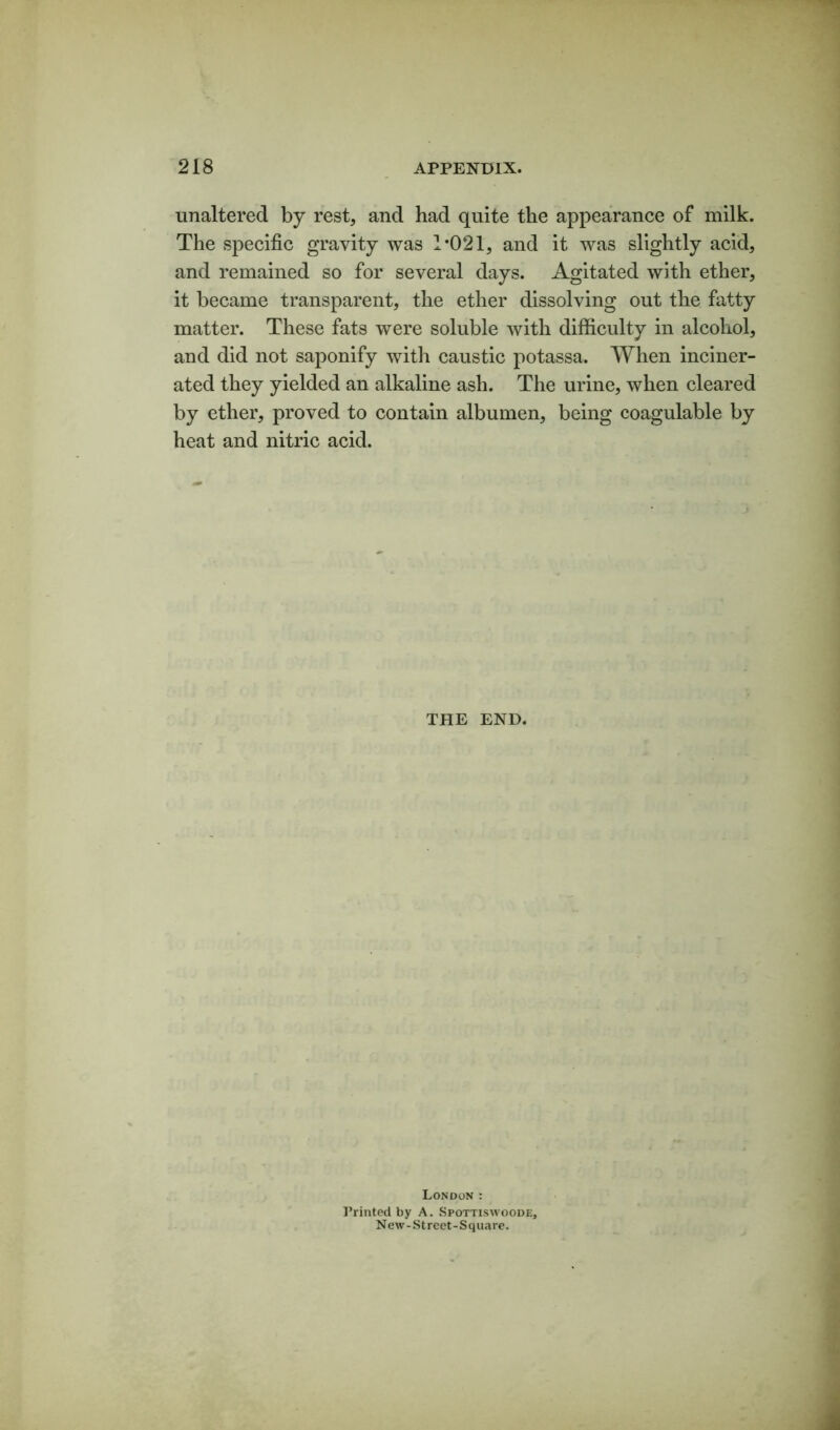unaltered by rest, and had quite the appearance of milk. The specific gravity was 1*021, and it was slightly acid, and remained so for several days. Agitated with ether, it became transparent, the ether dissolving out the fatty matter. These fats were soluble with difficulty in alcohol, and did not saponify with caustic potassa. When inciner- ated they yielded an alkaline ash. The urine, when cleared by ether, proved to contain albumen, being coagulable by heat and nitric acid. THE END. London : Printed by A. Spottiswoode, New-Street-Square.