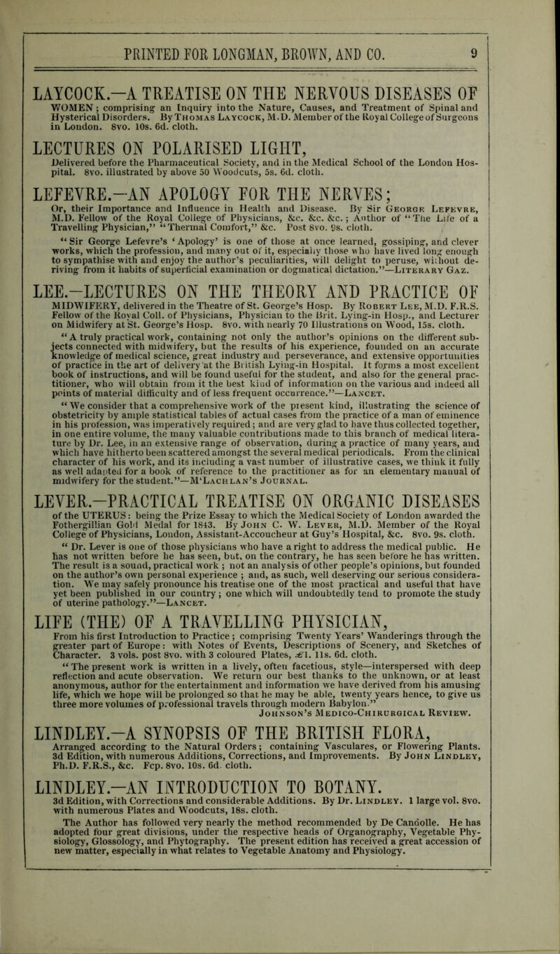 LAYCOCK-A TREATISE ON THE NERVOUS DISEASES OE WOMEN; comprising an Inquiry into the Nature, Causes, and Treatment of Spinal and Hysterical Disorders. By Thomas Laycock, M.D. Member of the Royal College of Surgeons in London. 8vo. 10s. 6d. cloth. LECTURES ON POLARISED LIGHT, Delivered before the Pharmaceutical Society, and in the Medical School of the London Hos- pital. 8vo. illustrated by above 50 Woodcuts, 5s. 6d. cloth. LEFEVRE.-AN APOLOGY FOR THE NERVES; Or, their Importance and Influence in Health and Disease. By Sir George Lefevre, M.D. Fellow of the Royal College of Physicians, &c. &c. &c.; Author of “The Life of a Travelling Physician,” “Thermal Comfort,” &c. Post 8vo. 9s. cloth. “ Sir George Lefevre’s ‘ Apology’ is one of those at once learned, gossiping, and clever works, which the profession, and many out of it, especially those who have lived long enough to sympathise with and enjoy the author’s peculiarities, will delight to peruse, without de- riving from it habits of superficial examination or dogmatical dictation.”—Literary Gaz. LEE.—LECTURES ON THE THEORY AND PRACTICE OF MIDWIFERY, delivered in the Theatre of St. George’s Hosp. By Robert Lee, M.D. F.R.S. Fellow of the Royal Coll, of Physicians, Physician to the Brit. Lying-in Hosp., and Lecturer on Midwifery at St. George’s Hosp. 8vo. with nearly 70 Illustrations on Wood, 15s. cloth. “ A truly practical work, containing not only the author’s opinions on the different sub- jects connected with midwifery, but the results of his experience, founded on an accurate knowledge of medical science, great industry and perseverance, and extensive opportunities of practice in the art of delivery at the British Lying-in Hospital. It forms a most excellent book of instructions, and will be found useful for the student, and also for the general prac- titioner, who will obtain from it the best kind of information on the various and indeed all points of material difficulty and of less frequent occurrence.”—Lancet. “ We consider that a comprehensive work of the present kind, illustrating the science of obstetricity by ample statistical tables of actual cases from the practice of a man of eminence in his profession, was imperatively required; and are very glad to have thus collected together, in one entire volume, the many valuable contributions made to this branch of medical litera- ture by Dr. Lee, in an extensive range of observation, during a practice of many years, and which have hitherto been scattered amongst the several medical periodicals. From the clinical character of his work, and its including a vast number of illustrative cases, we think it fully as well adapted for a book of reference to the practitioner as for an elementary manual of midwifery for the student.”—M‘Lachlan’s Journal. LEVER-PRACTICAL TREATISE ON ORGANIC DISEASES of the UTERUS: being the Prize Essay to which the Medical Society of London awarded the Fothergillian Gold Medal for 1843. By John C. W. Lever, M.D. Member of the Royal College of Physicians, London, Assistant-Accoucheur at Guy’s Hospital, &c. 8vo. 9s. cloth. “ Dr. Lever is one of those physicians who have a right to address the medical public. He has not written before he has seen, but, on the contrary, he has seen before he has written. The result is a sound, practical work ; not an analysis of other people’s opinions, but founded on the author’s own personal experience ; and, as such, well deserving our serious considera- tion. We may safely pronounce his treatise one of the most practical and useful that have yet been published in our country ; one which will undoubtedly tend to promote the study of uterine pathology.”—Lancet. LIFE (THE) OF A TRAVELLING PHYSICIAN, From his first Introduction to Practice ; comprising Twenty Years’ Wanderings through the greater part of Europe: with Notes of Events, Descriptions of Scenery, and Sketches of haracter. 3 vols. post 8vo. with 3 coloured Plates, £1. 11s. 6d. cloth. “ The present work is written in a lively, often facetious, style—interspersed with deep reflection and acute observation. We return our best thanks to the unknown, or at least anonymous, author for the entertainment and information we have derived from his amusing life, which we hope will be prolonged so that he may be able, twenty years hence, to give us three more volumes of professional travels through modern Babylon.” Johnson’s Medico-Chirurgical Review. LINDLEY.—A SYNOPSIS OF THE BRITISH FLORA, Arranged according to the Natural Orders; containing Vasculares, or Flowering Plants. 3d Edition, with numerous Additions, Corrections, and Improvements. By John Lindley, Ph.D. F.R.S., &c. Fcp. 8vo. 10s. 6d. cloth. LINDLEY—AN INTRODUCTION TO BOTANY. 3d Edition, with Corrections and considerable Additions. By Dr. Lindley. 1 large vol. 8vo. with numerous Plates and Woodcuts, 18s. cloth. The Author has followed very nearly the method recommended by De Candolle. He has adopted four great divisions, under the respective heads of Organography, Vegetable Phy- siology, Glossology, and Phytography. The present edition has received a great accession of new matter, especially in what relates to Vegetable Anatomy and Physiology.