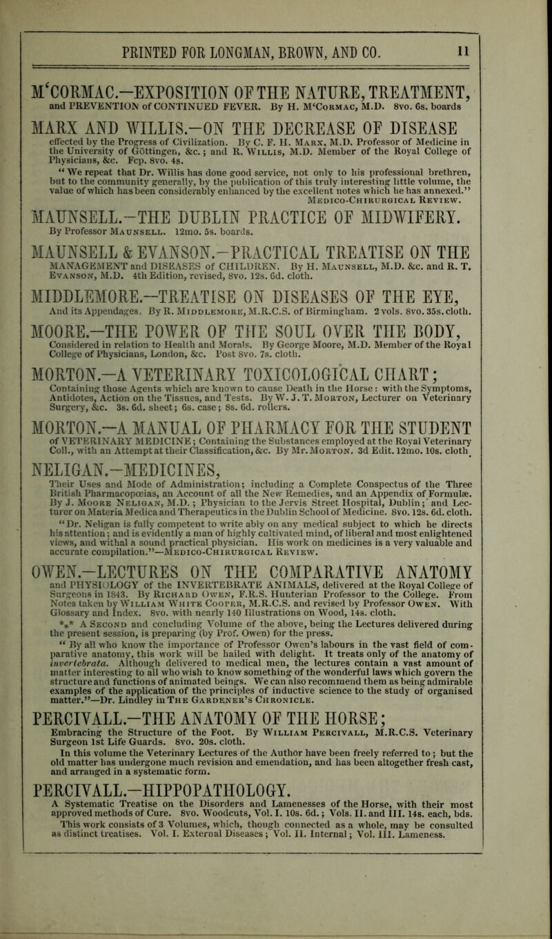 M‘CORMAC.—EXPOSITION OF THE NATURE, TREATMENT, and PREVENTION of CONTINUED FEVER. By H. M'Cormac, M.D. 8vo. 6s. boards MARX AND WILLIS.—ON THE DECREASE OF DISEASE effected by the Progress of Civilization. By C. F. H. Marx, M.D. Professor of Medicine in the University of Gottingen, &c.; and R. Willis, M.D. Member of the Royal College of Physicians, &c. Fcp. 8vo. 4s. “ We repeat that Dr. Willis has done good service, not only to his professional brethren, but to the community generally, by the publication of this truly interesting little volume, the value of which has been considerably enhanced by the excellent’notes which he has annexed.” Medico-Chirurgical Review. MAUNSELL.-THE DUBLIN PRACTICE OF MIDWIFERY. By Professor Maunsell. 12mo. 5s. boards. MAUNSELL & EVANSON.-PRACTICAL TREATISE ON THE MANAGEMENT and DISEASES of CHILDREN. By H. Maunseli., M.D. &c. and R. T. Evanson, M.D. 4tli Edition, revised, 8vo. 12s. 6d. cloth. MIDDLEMORE.--TREATISE ON DISEASES OF THE EYE, And its Appendages, By R. Middlemore, M.R.C.S. of Birmingham. 2 vols. 8vo. 35s. cloth. MOORE.-THE POWER OF THE SOUL OVER THE BODY, Considered in relation to Health and Morals. By George Moore, M.D. Member of the Royal College of Physicians, London, &c. Post 8vo. 7s. cloth. MORTON.-A VETERINARY TOXICOLOGICAL CHART; Containing those Agents which are known to cause Death in the Horse: with the Symptoms, Antidotes^ Action on the Tissues, and Tests. By W. J. T. Morton, Lecturer on Veterinary Surgery, &c. 3s. 6d. sheet; 6s. case; 8s. 6d. rollers. MORTON.-A MANUAL OF PHARMACY FOR THE STUDENT of VETERINARY MEDICINE; Containing the Substances employed at the Royal Veterinary Coll., with an Attempt at their Classification, &c. By Mr. Morton. 3d Edit. 12mo. 10s. cloth. NELIGAN.—MEDICINES, Their Uses and Mode of Administration; including a Complete Conspectus of the Three British Pharmacopoeias, an Account of all the New Remedies, and an Appendix of Formulae. By J. Moore Neligan, M.D.; Physician to the Jervis Street Hospital, Dublin;' and Lec- turer on Materia Medica and Therapeutics in the Dublin School of Medicine. 8vo. 12s. 6d. cloth. “Dr. Neligan is fuliy competent to write ably on any medical subject to which he directs his attention; and is evidently a man of highly cultivated mind, of liberal and most enlightened views, and withal a sound practical physician. His work on medicines is a very valuable and accurate compilation.”—Medico-Chirurgical Review. OWEN.-LECTURES ON THE COMPARATIVE ANATOMY and PHYSIOLOGY of the INVERTEBRATE ANIMALS, delivered at the Royal Collejce of Surgeons in 1843. By Richard Owen, F.R.S. Hunterian Professor to the College. From Notes taken by William White Cooper, M.R.C.S. and revised by Professor Owen. With Glossary and Index. 8vo. with nearly 140 Illustrations on Wood, 14s. cloth. *** A Second and concluding Volume of the above, being the Lectures delivered during the present session, is preparing (by Prof. Owen) for the press. “ By all who know the importance of Professor Owen’s labours in the vast field of com- parative anatomy, this work will be hailed with delight. It treats only of the anatomy of invertebrate. Although delivered to medical men, the lectures contain a vast amount of matter interesting to all who wish to know something of the wonderful laws which govern the structure and functions of animated beings. We can also recommend them as being admirable examples of the application of the principles of inductive science to the study of organised matter.”—Dr. Lindley in The Gardener’s Chronicle. PERCIVALL.-THE ANATOMY OF THE HORSE; Embracing the Structure of the Foot. By William Percivall, M.R.C.S. Veterinary Surgeon 1st Life Guards. 8vo. 20s. cloth. In this volume the Veterinary Lectures of the Author have been freely referred to; but the old matter has undergone much revision and emendation, and has been altogether fresh cast, and arranged in a systematic form. PERCIVALL.-HIPPOPATHOLOGY. A Systematic Treatise on the Disorders and Lamenesses of the Horse, with their most approved methods of Cure. 8vo. Woodcuts, Vol. I. 10s. 6d.; Vols. II. and III. 14s. each, bds. This work consists of 3 Volumes, which, though connected as a whole, may be consulted