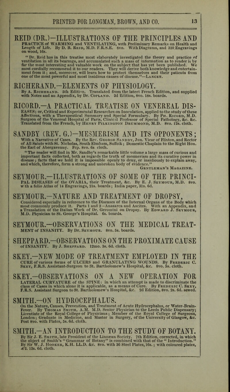 REID (DR.)—ILLUSTRATIONS OE THE PRINCIPLES AND PRACTICE of WARMING and VENTILATING, with Preliminary Remarks on Health and Length of Life. By D. B. Reid, M.D. F.R.S.E. 8vo. With Diagrams, and 320.Engravings on wood, 16s. “ Dr. Reid has in this treatise most elaborately investigated the theory and practice of ventilation in all its bearings, and accumulated such a mass of information as to render it by far the most interesting and valuable work on the subject that has yet been published. We most cordially recommend it to our readers. They will derive both knowledge and entertain- ment from it; and, moreover, will learn how to protect themselves and their patients from one of the most powerful and most insidious causes of disease.”—Lancet. RICHERAND.-ELEMENTS OF PHYSIOLOGY. By A. Richerand. 5th Edition. Translated from the latest French Edition, and supplied with Notes and an Appendix, by Dr. Copland. 2d Edition, 8vo. 18s. boards. RICORD.-A PRACTICAL TREATISE ON VENEREAL DIS- EASES; or, Critical and Experimental Researches on Inoculation, applied to the study of these AlFections, with a Therapeutical Summary and Special Formulary. By Ph. Rxcord, M.D. Surgeon of the Venereal Hospital of Paris, Clinical Professor of Special Pathology, &c. &c. Translated from the French, by Henry Pilkington Drummond, M.D. 8vo. 12s. cloth. SANDBY (REV. G.)—MESMERISM AND ITS OPPONENTS; With a Narrative of Cases. By the Rev. George Sandby, Jun. Vicar of Flixton, and Rector of All Saints with St. Nicholas, South Elmham, Suffolk; Domestic Chaplain to the Right Hon. the Earl of Abergavenny. Fcp. 8vo. 6s cloth. “ The reader will find in Mr. Sandby’s remarkable little volume a large mass of curious and important facts collected, both as regards the truth of mesmerism and its curative power in disease ; facts that we hold it is impossible openly to deny, or insidiously to explain away, and which, therefore, form a strong and unbroken body of evidence.” Gentleman’s Magazine. SEYMOUR.—ILLUSTRATIONS OF SOME OF THE PRINCI- PAL DISEASES of the OVARIA, their Treatment, &c. By E. J. Seymour, M.D. 8vo. with a folio Atlas of 14 Engravings, 21s. boards ; India paper, 31s. 6d. SEYMOUR.—NATURE AND TREATMENT OF DROPSY, Considered especially in reference to the Diseases of the Internal Organs of the Body which most commonly produce it. Parts 1 and 2—Anasarca and Ascites. With an Appendix, and a Translation of the Italian Work of Dr. Geromini on Dropsy. By Edward J. Seymour, M.D. Physician to St. George’s Hospital. 6s. boards. SEYMOUR.—OBSERVATIONS ON THE MEDICAL TREAT- MENT of INSANITY. By Dr. Seymour. 8vo. 5s. boards. SHEPPARD.—OBSERVATIONS ON THE PROXIMATE CAUSE of INSANITY. By J. Sheppard. 12mo. 3s. 6d. cloth. SKEY.-NEW MODE OF TREATMENT EMPLOYED IN THE CURE of various forms of ULCERS and GRANULATING WOUNDS. By Frederic C. Skey, F.R.S. Assistant-Surgeon to St. Bartholomew’s Hospital, &c. 8vo. 5s. cloth. SKEY.—OBSERVATIONS ON A NEW OPERATION FOR LATERAL CURVATURE of the SPINE : in which an attempt is made to discriminate the class of Cases in which alone it is applicable, as a means of Cure. By Frederic C. Skey, F.R.S. Assistant Surgeon to St. Bartholomew’s Hospital, &c. 2d Edition, 8vo. 2s. 6d. sewed. SMITH.-ON HYDROCEPHALUS. On the Nature, Causes, Prevention, and Treatment of Acute Hydrocephalus, or Water-Brain- Fever. By Thomas Smith, A.M. M.D. Senior Physician to the Leeds Public Dispensary; Licentiate of the Royal College of Physicians; Member of the Royal College of Surgeons, London; Graduate in Medicine, and Master in Surgery, of the University of Glasgow, &c. Post 8vo. with Plates, 5s. 6d. cloth. SMITH.-AN INTRODUCTION TO THE STUDY OF BOTANY. By Sir J. E. Smith, late President of the Linnsean Society. 7th Edition, corrected, in which the object of Smith’s “ Grammar of Botany” is combined with that of the “ Introduction.” By Sir W. J. Hooker, K.H. LL.D. &c. 8vo. with 36 Steel Plates, 16s.; with coloured plates, £2. 12s. 6d. cloth.