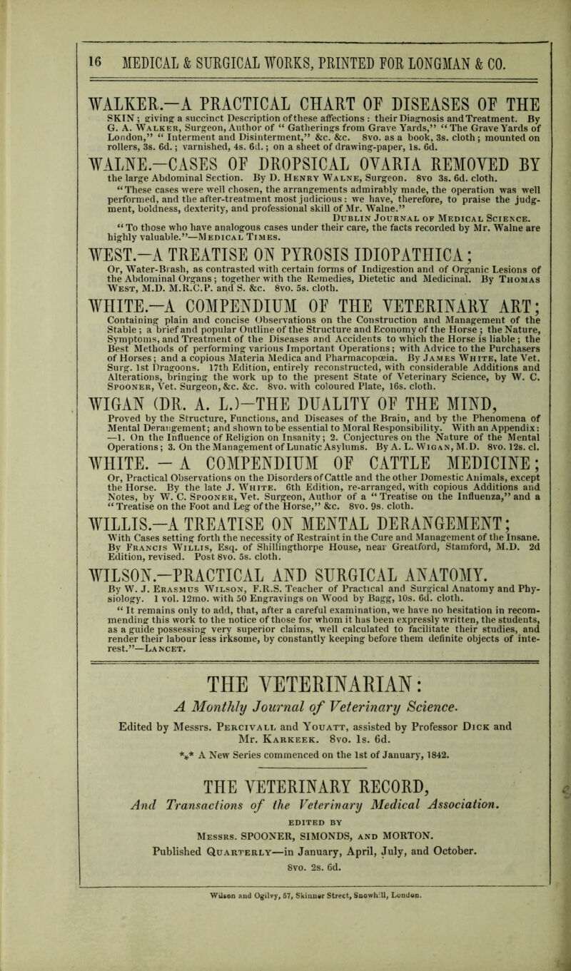 WALKER-A PRACTICAL CHART OF DISEASES OF THE SKIN; giving a succinct Description of these affections : their Diagnosis and Treatment. By G. A. Walker, Surgeon, Author of “ Gatherings from Grave Yards,” “ The Grave Yards of London,” “ Interment and Disinterment,” &c. &c. 8vo. as a book, 3s. cloth; mounted on rollers, 3s. 6d.; varnished, 4s. 6d.; on a sheet of drawing-paper, Is. 6d. WALNE.—CASES OF DROPSICAL OVARIA REMOVED BY the large Abdominal Section. By D. Henry Walne, Surgeon. 8vo 3s. 6d. cloth. “These cases were well chosen, the arrangements admirably made, the operation was well performed, and the after-treatment most judicious: we have, therefore, to praise the judg- ment, boldness, dexterity, and professional skill of Mr. Walne.” Dublin Journal of Medical Science. “ To those who have analogous cases under their care, the facts recorded by Mr. Walne are highly valuable.”—Medical Times. WEST.-A TREATISE ON PYROSIS IDIOPATHICA; Or, Water-Brash, as contrasted with certain forms of Indigestion and of Organic Lesions of the Abdominal Organs ; together with the Remedies, Dietetic and Medicinal. By Thomas West, M.D. M.R.C.P. anaS. &c. 8vo. 5s. cloth. WHITE.-A COMPENDIUM OF THE VETERINARY ART; Containing plain and concise Observations on the Construction and Management of the Stable ; a brief and popular Outline of the Structure and Economy of the Horse ; the Nature, Symptoms, and Treatment of the Diseases and Accidents to which the Horse is liable ; the Best Methods of performing various Important Operations; with Advice to the Purchasers of Horses; and a copious Materia Medica and Pharmacopoeia. By James White, late Vet. Surg. 1st Dragoons. 17th Edition, entirely reconstructed, with considerable Additions and Alterations, bringing the work up to the present State of Veterinary Science, by W. C. Spooner, Vet. Surgeon, &c. &c. 8vo. with coloured Plate, 16s. cloth. WIGAN (DR. A. L.)—THE DUALITY OF THE MIND, Proved by the Structure, Functions, and Diseases of the Brain, and by the Phenomena of Mental Derangement; and shown to be essential to Moral Responsibility. With an Appendix: —1. On the Influence of Religion on Insanity; 2. Conjectures on the Nature of the Mental Operations; 3. On the Management of Lunatic Asylums. By A. L. Wigan, M.D. 8vo. 12s. cl. WHITE. - A COMPENDIUM OF CATTLE MEDICINE; Or, Practical Observations on the Disorders of Cattle and the other Domestic Animals, except the Horse. By the late J. White. 6th Edition, re-arranged, with copious Additions and Notes, by W. C. Spooner, Vet. Surgeon, Author of a “ Treatise on the Influenza,” and a “ Treatise on the Foot and Leg of the Horse,” &c. 8vo. 9s. cloth. WILLIS.-A TREATISE ON MENTAL DERANGEMENT; With Cases setting forth the necessity of Restraint in the Cure and Management of the Insane. By Francis Willis, Esq. of Shillingthorpe House, near Greatford, Stamford, M.D. 2d Edition, revised. Post 8vo. 5s. cloth. WILSON-PRACTICAL AND SURGICAL ANATOMY. By W. J. Erasmus Wilson, F.R.S. Teacher of Practical and Surgical Anatomy and Phy- siology. 1 vol. 12mo. with 50 Engravings on Wood by Bagg, 10s. 6d. cloth. “ It remains only to add, that, after a careful examination, we have no hesitation in recom- mending this work to the notice of those for whom it has been expressly written, the students, as a guide possessing very superior claims, well calculated to facilitate their studies, and render their labour less irksome, by constantly keeping before them definite objects of inte- rest.”—Lancet. THE VETERINARIAN: A Monthly Journal of Veterinary Science. Edited by Messrs. Percivall and Youatt, assisted by Professor Dick and Mr. Karkeek. 8vo. Is. 6d. *** A New Series commenced on the 1st of January, 1842. THE VETERINARY RECORD, And Transactions of the Veterinary Medical Association. EDITED BY Messrs. SPOONER, SIMONDS, and MORTON. Published Quarterly—in January, April, July, and October. 8vo. 2s. 6d. Wilson and Ogilvy, 57, Skinner Street, Snowhlll, London.