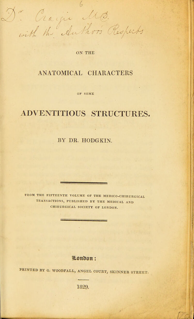 ANATOMICAL CHARACTERS OP SOME ADVENTITIOUS STRUCTURES. BY DR. HODGKIN. FROM THE FIFTEENTH VOLUME OF THE MEDICO-CHIRURGICAL TRANSACTIONS, PUBLISHED BY THE MEDICAL AND CHIRURGICAL SOCIETY OF LONDON. Hoirtron: PRINTED BY G. WOODFALX, ANGEL COURT, SKINNER STREET. 1829.