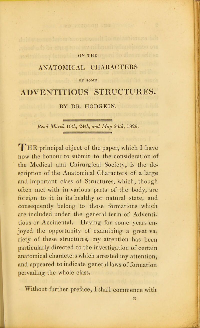 ON THE ANATOMICAL CHARACTERS OF SOME ADVENTITIOUS STRUCTURES. BY DR. HODGKIN. Read March \Oth, 2ith, and May 26th, 1829. THE principal object of the paper, which I have now the honour to submit to the consideration of the Medical and Chirurgical Society, is the de- scription of the Anatomical Characters of a large and important class of Structures, which, though often met with in various parts of the body, are foreign to it in its healthy or natural state, and consequently belong to those formations which are included under the general term of Adventi- tious or Accidental. Having for some years en- joyed the opportunity of examining a great va- riety of these structures, my attention has been particularly directed to the investigation of certain anatomical characters which arrested my attention, and appeared to indicate general laws of formation pervading the whole class. Without further preface, I shall commence with B