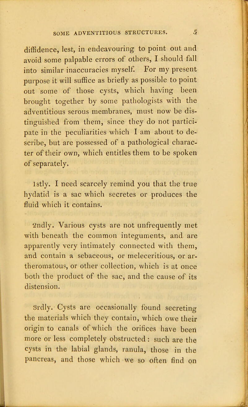 diffidence, lest, in endeavouring to point out and avoid some palpable errors of others, I should fall into similar inaccuracies myself. For my present purpose it will suffice as briefly as possible to point out some of those cysts, which having been brought together by some pathologists with the adventitious serous membranes, must now be dis- tinguished from them, since they do not partici- pate in the peculiarities which I am about to de- scribe, but are possessed of a pathological charac- ter of their own, which entitles them to be spoken of separately, lstly. I need scarcely remind you that the true hydatid is a sac which secretes or produces the fluid which it contains. 2ndly. Various cysts are not unfrequently met with beneath the common integuments, and are apparently very intimately connected with them, and contain a sebaceous, or meleceritious, or ar- theromatous, or other collection, which is at once both the product of the sac, and the cause of its distension. Srdly. Cysts are occasionally found secreting the materials which they contain, which owe their origin to canals of which the orifices have been more or less completely obstructed: such are the cysts in the labial glands, ranula, those in the pancreas, and those which we so often find on