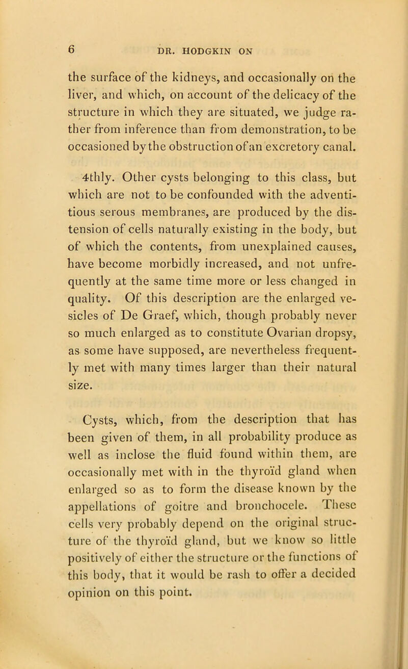 the surface of the kidneys, and occasionally on the liver, and which, on account of the delicacy of the structure in which they are situated, we judge ra- ther from inference than from demonstration, to be occasioned by the obstruction of an excretory canal. 4thly. Other cysts belonging to this class, but which are not to be confounded with the adventi- tious serous membranes, are produced by the dis- tension of cells naturally existing in the body, but of which the contents, from unexplained causes, have become morbidly increased, and not unfre- quently at the same time more or less changed in quality. Of this description are the enlarged ve- sicles of De Graef, which, though probably never so much enlarged as to constitute Ovarian dropsy, as some have supposed, are nevertheless frequent- ly met with many times larger than their natural size. Cysts, which, from the description that has been given of them, in all probability produce as well as inclose the fluid found within them, are occasionally met with in the thyroid gland when enlarged so as to form the disease known by the appellations of goitre and bronchocele. These cells very probably depend on the original struc- ture of the thyroid gland, but we know so little positively of either the structure or the functions of this body, that it would be rash to offer a decided opinion on this point.