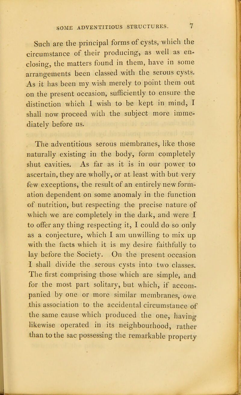 Such are the principal forms of cysts, which the circumstance of their producing, as well as en- closing, the matters found in them, have in some arrangements been classed with the serous cysts. As it has been my wish merely to point them out on the present occasion, sufficiently to ensure the distinction which I wish to be kept in mind, I shall now proceed with the subject more imme- diately before us. The adventitious serous membranes, like those naturally existing in the body, form completely shut cavities. As far as it is in our power to ascertain, they are wholly, or at least with but very few exceptions, the result of an entirely new form- ation dependent on some anomaly in the function of nutrition, but respecting the precise nature of which we are completely in the dark, and were I to offer any thing respecting it, I could do so only as a conjecture, which I am unwilling to mix up with the facts which it is my desire faithfully to lay before the Society. On the present occasion I shall divide the serous cysts into two classes. The first comprising those which are simple, and for the most part solitary, but which, if accom- panied by one or more similar membranes, owe this association to the accidental circumstance of the same cause which produced the one, Having likewise operated in its neighbourhood, rather than to the sac possessing the remarkable property