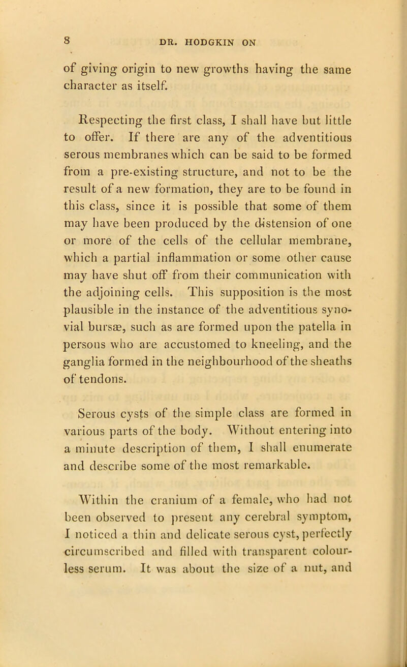 of giving origin to new growths having the same character as itself. Respecting the first class, I shall have but little to offer. If there are any of the adventitious serous membranes which can be said to be formed from a pre-existing structure, and not to be the result of a new formation, they are to be found in this class, since it is possible that some of them may have been produced by the distension of one or more of the cells of the cellular membrane, which a partial inflammation or some other cause may have shut off from their communication with the adjoining cells. This supposition is the most plausible in the instance of the adventitious syno- vial bursae, such as are formed upon the patella in persons who are accustomed to kneeling, and the ganglia formed in the neighbourhood of the sheaths of tendons. Serous cysts of the simple class are formed in various parts of the body. Without entering into a minute description of them, I shall enumerate and describe some of the most remarkable. Within the cranium of a female, who had not been observed to present any cerebral symptom, I noticed a thin and delicate serous cyst, perfectly circumscribed and filled with transparent colour- less serum. It was about the size of a nut, and