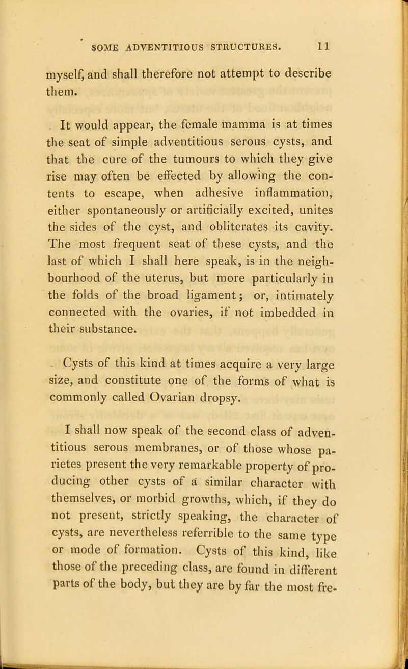 myself, and shall therefore not attempt to describe them. It would appear, the female mamma is at times the seat of simple adventitious serous cysts, and that the cure of the tumours to which they give rise may often be effected by allowing the con- tents to escape, when adhesive inflammation, either spontaneously or artificially excited, unites the sides of the cyst, and obliterates its cavity. The most frequent seat of these cysts, and the last of which I shall here speak, is in the neigh- bourhood of the uterus, but more particularly in the folds of the broad ligament; or, intimately connected with the ovaries, if not imbedded in their substance. . Cysts of this kind at times acquire a very large size, and constitute one of the forms of what is commonly called Ovarian dropsy. I shall now speak of the second class of adven- titious serous membranes, or of those whose pa- rietes present the very remarkable property of pro- ducing other cysts of a similar character with themselves, or morbid growths, which, if they do not present, strictly speaking, the character of cysts, are nevertheless referable to the same type or mode of formation. Cysts of this kind, like those of the preceding class, are found in different parts of the body, but they are by far the most fre-