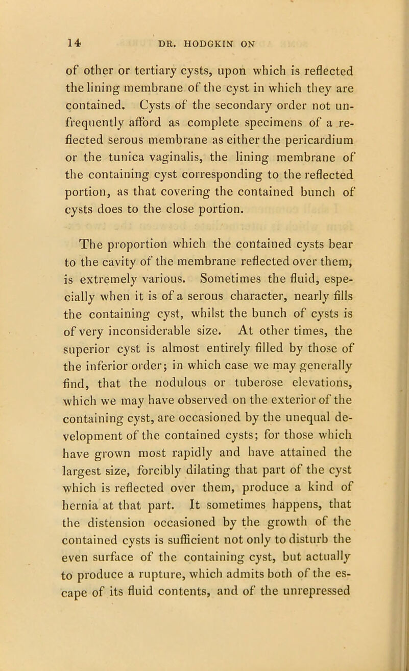 of other or tertiary cysts, upon which is reflected the lining membrane of the cyst in which they are contained. Cysts of the secondary order not un- frequently afford as complete specimens of a re- flected serous membrane as either the pericardium or the tunica vaginalis, the lining membrane of the containing cyst corresponding to the reflected portion, as that covering the contained bunch of cysts does to the close portion. The proportion which the contained cysts bear to the cavity of the membrane reflected over them, is extremely various. Sometimes the fluid, espe- cially when it is of a serous character, nearly fills the containing cyst, whilst the bunch of cysts is of very inconsiderable size. At other times, the superior cyst is almost entirely filled by those of the inferior order j in which case we may generally find, that the nodulous or tuberose elevations, which we may have observed on the exterior of the containing cyst, are occasioned by the unequal de- velopment of the contained cysts; for those which have grown most rapidly and have attained the largest size, forcibly dilating that part of the cyst which is reflected over them, produce a kind of hernia at that part. It sometimes happens, that the distension occasioned by the growth of the contained cysts is sufficient not only to disturb the even surface of the containing cyst, but actually to produce a rupture, which admits both of the es- cape of its fluid contents, and of the unrepressed