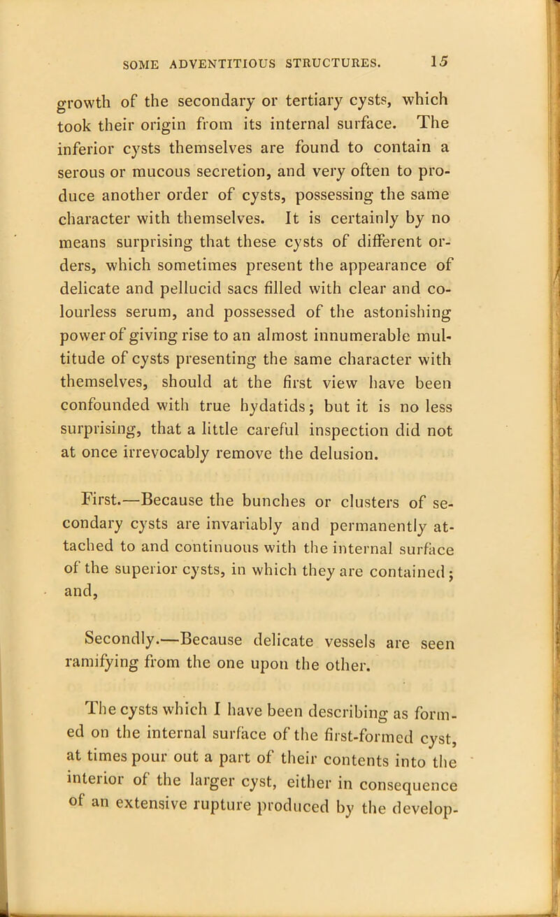 growth of the secondary or tertiary cysts, which took their origin from its internal surface. The inferior cysts themselves are found to contain a serous or mucous secretion, and very often to pro- duce another order of cysts, possessing the same character with themselves. It is certainly by no means surprising that these cysts of different or- ders, which sometimes present the appearance of delicate and pellucid sacs filled with clear and co- lourless serum, and possessed of the astonishing power of giving rise to an almost innumerable mul- titude of cysts presenting the same character with themselves, should at the first view have been confounded with true hydatids; but it is no less surprising, that a little careful inspection did not at once irrevocably remove the delusion. First.—Because the bunches or clusters of se- condary cysts are invariably and permanently at- tached to and continuous with the internal surface of the superior cysts, in which they are contained ; and, Secondly.—Because delicate vessels are seen ramifying from the one upon the other. The cysts which I have been describing as form- ed on the internal surface of the first-formed cyst, at times pour out a part of their contents into the interior of the larger cyst, either in consequence of an extensive rupture produced by the develop-