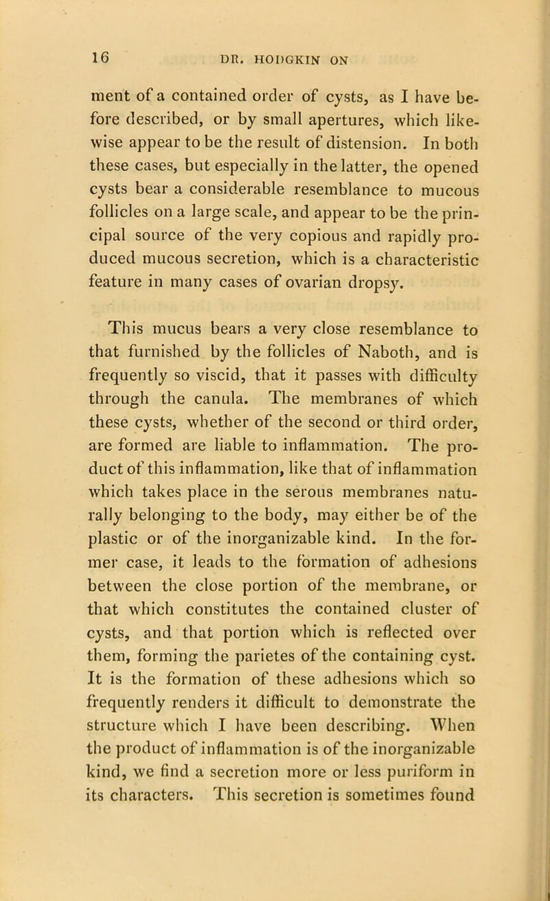 ment of a contained order of cysts, as I have be- fore described, or by small apertures, which like- wise appear to be the result of distension. In both these cases, but especially in the latter, the opened cysts bear a considerable resemblance to mucous follicles on a large scale, and appear to be the prin- cipal source of the very copious and rapidly pro- duced mucous secretion, which is a characteristic feature in many cases of ovarian dropsy. This mucus bears a very close resemblance to that furnished by the follicles of Naboth, and is frequently so viscid, that it passes with difficulty through the canula. The membranes of which these cysts, whether of the second or third order, are formed are liable to inflammation. The pro- duct of this inflammation, like that of inflammation which takes place in the serous membranes natu- rally belonging to the body, may either be of the plastic or of the inorganizable kind. In the for- mer case, it leads to the formation of adhesions between the close portion of the membrane, or that which constitutes the contained cluster of cysts, and that portion which is reflected over them, forming the parietes of the containing cyst. It is the formation of these adhesions which so frequently renders it difficult to demonstrate the structure which I have been describing. When the product of inflammation is of the inorganizable kind, we find a secretion more or less puriform in its characters. This secretion is sometimes found