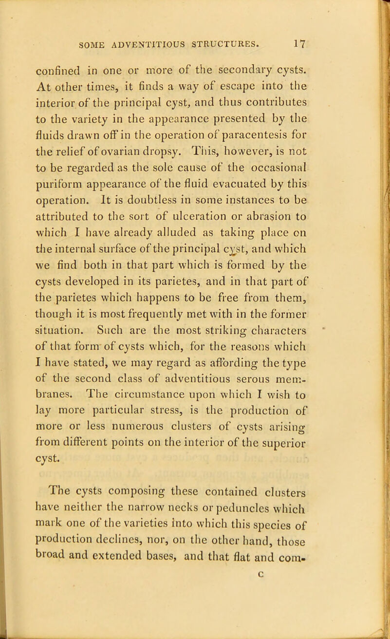 confined in one or more of the secondary cysts. At other times, it finds a way of escape into the interior of the principal cyst, and thus contributes to the variety in the appearance presented by the fluids drawn off in the operation of paracentesis for the relief of ovarian dropsy. This, however, is not to be regarded as the sole cause of the occasional puriform appearance of the fluid evacuated by this operation. It is doubtless in some instances to be attributed to the sort of ulceration or abrasion to which I have already alluded as taking place on the internal surface of the principal c^st, and which we find both in that part which is formed by the cysts developed in its parietes, and in that part of the parietes which happens to be free from them, though it is most frequently met with in the former situation. Such are the most striking characters of that form of cysts which, for the reasons which I have stated, we may regard as affording the type of the second class of adventitious serous mem- branes. The circumstance upon which I wish to lay more particular stress, is the production of more or less numerous clusters of cysts arising from different points on the interior of the superior cyst. The cysts composing these contained clusters have neither the narrow necks or peduncles which mark one of the varieties into which this species of production declines, nor, on the other hand, those broad and extended bases, and that flat and com-