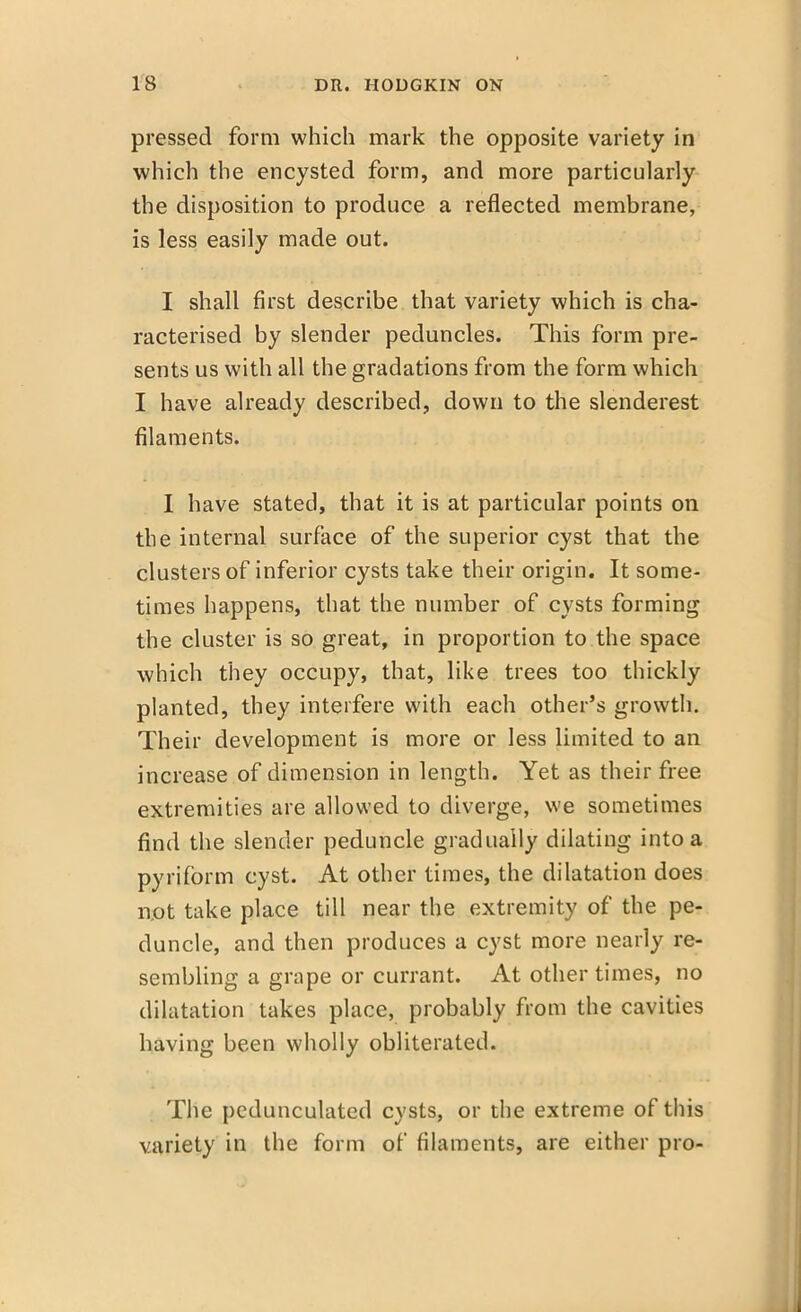 pressed form which mark the opposite variety in which the encysted form, and more particularly the disposition to produce a reflected membrane, is less easily made out. I shall first describe that variety which is cha- racterised by slender peduncles. This form pre- sents us with all the gradations from the form which I have already described, down to the slenderest filaments. I have stated, that it is at particular points on the internal surface of the superior cyst that the clusters of inferior cysts take their origin. It some- times happens, that the number of cysts forming the cluster is so great, in proportion to the space which they occupy, that, like trees too thickly planted, they interfere with each other's growth. Their development is more or less limited to an increase of dimension in length. Yet as their free extremities are allowed to diverge, we sometimes find the slender peduncle gradually dilating into a pyrifbrm cyst. At other times, the dilatation does not take place till near the extremity of the pe- duncle, and then produces a cyst more nearly re- sembling a grape or currant. At other times, no dilatation takes place, probably from the cavities having been wholly obliterated. The pedunculated cysts, or the extreme of this variety in the form of filaments, are either pro-